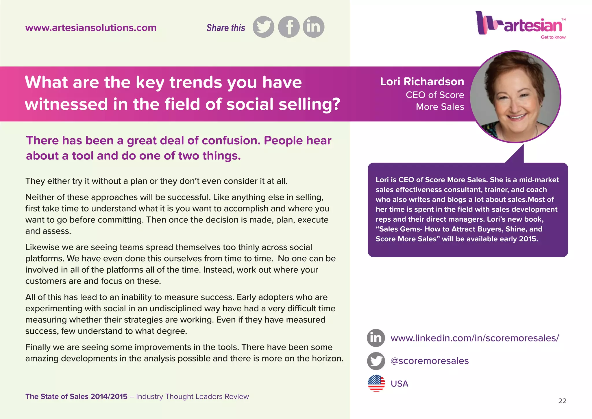 Lori Richardson
CEO of Score
More Sales
Lori is CEO of Score More Sales. She is a mid-market
sales effectiveness consultant, trainer, and coach
who also writes and blogs a lot about sales.Most of
her time is spent in the ﬁeld with sales development
reps and their direct managers. Lori’s new book,
“Sales Gems- How to Attract Buyers, Shine, and
Score More Sales” will be available early 2015.
www.linkedin.com/in/scoremoresales/
@scoremoresales
USA
22
The State of Sales 2014/2015 – Industry Thought Leaders Review
www.artesiansolutions.com
What are the key trends you have
witnessed in the ﬁeld of social selling?
They either try it without a plan or they don’t even consider it at all.
Neither of these approaches will be successful. Like anything else in selling,
ﬁrst take time to understand what it is you want to accomplish and where you
want to go before committing. Then once the decision is made, plan, execute
and assess.
Likewise we are seeing teams spread themselves too thinly across social
platforms. We have even done this ourselves from time to time. No one can be
involved in all of the platforms all of the time. Instead, work out where your
customers are and focus on these.
All of this has lead to an inability to measure success. Early adopters who are
experimenting with social in an undisciplined way have had a very difﬁcult time
measuring whether their strategies are working. Even if they have measured
success, few understand to what degree.
Finally we are seeing some improvements in the tools. There have been some
amazing developments in the analysis possible and there is more on the horizon.
There has been a great deal of confusion. People hear
about a tool and do one of two things.
Share this
 