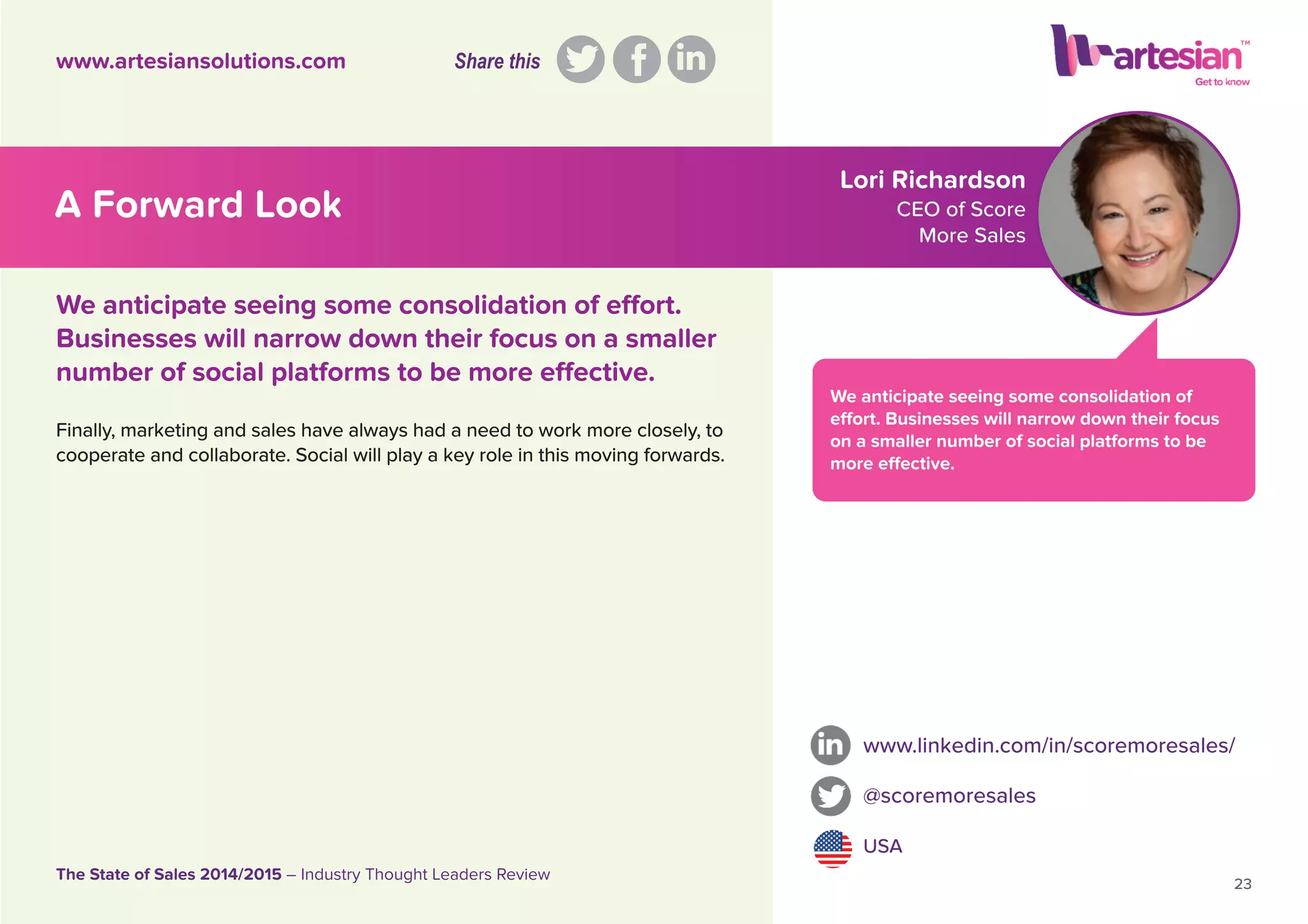 Lori Richardson
CEO of Score
More Sales
We anticipate seeing some consolidation of
effort. Businesses will narrow down their focus
on a smaller number of social platforms to be
more effective.
Finally, marketing and sales have always had a need to work more closely, to
cooperate and collaborate. Social will play a key role in this moving forwards.
www.linkedin.com/in/scoremoresales/
@scoremoresales
USA
23
The State of Sales 2014/2015 – Industry Thought Leaders Review
www.artesiansolutions.com
We anticipate seeing some consolidation of effort.
Businesses will narrow down their focus on a smaller
number of social platforms to be more effective.
A Forward Look
Share this
 