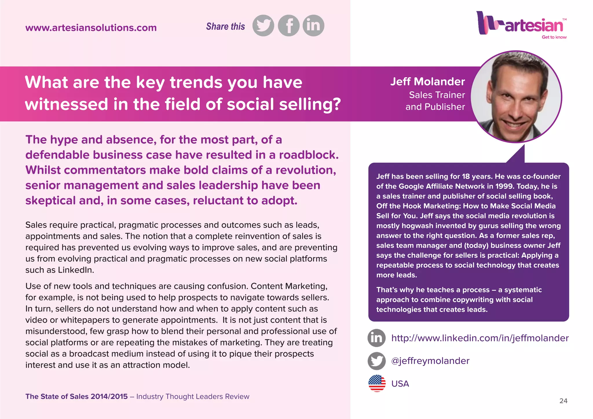 Jeff Molander
Sales Trainer
and Publisher
Jeff has been selling for 18 years. He was co-founder
of the Google Afﬁliate Network in 1999. Today, he is
a sales trainer and publisher of social selling book,
Off the Hook Marketing: How to Make Social Media
Sell for You. Jeff says the social media revolution is
mostly hogwash invented by gurus selling the wrong
answer to the right question. As a former sales rep,
sales team manager and (today) business owner Jeff
says the challenge for sellers is practical: Applying a
repeatable process to social technology that creates
more leads.
That’s why he teaches a process – a systematic
approach to combine copywriting with social
technologies that creates leads.
Sales require practical, pragmatic processes and outcomes such as leads,
appointments and sales. The notion that a complete reinvention of sales is
required has prevented us evolving ways to improve sales, and are preventing
us from evolving practical and pragmatic processes on new social platforms
such as LinkedIn.
Use of new tools and techniques are causing confusion. Content Marketing,
for example, is not being used to help prospects to navigate towards sellers.
In turn, sellers do not understand how and when to apply content such as
video or whitepapers to generate appointments. It is not just content that is
misunderstood, few grasp how to blend their personal and professional use of
social platforms or are repeating the mistakes of marketing. They are treating
social as a broadcast medium instead of using it to pique their prospects
interest and use it as an attraction model.
http://www.linkedin.com/in/jeffmolander
@jeffreymolander
USA
24
The State of Sales 2014/2015 – Industry Thought Leaders Review
www.artesiansolutions.com
The hype and absence, for the most part, of a
defendable business case have resulted in a roadblock.
Whilst commentators make bold claims of a revolution,
senior management and sales leadership have been
skeptical and, in some cases, reluctant to adopt.
What are the key trends you have
witnessed in the ﬁeld of social selling?
Share this
 