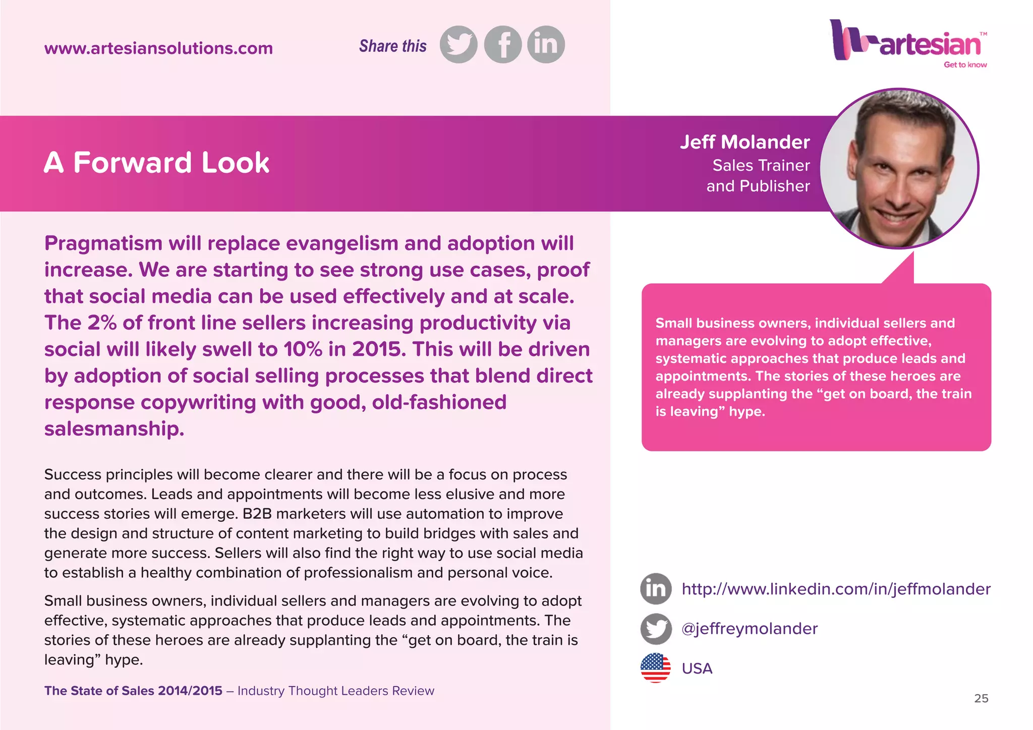 Jeff Molander
Sales Trainer
and Publisher
Small business owners, individual sellers and
managers are evolving to adopt effective,
systematic approaches that produce leads and
appointments. The stories of these heroes are
already supplanting the “get on board, the train
is leaving” hype.
Success principles will become clearer and there will be a focus on process
and outcomes. Leads and appointments will become less elusive and more
success stories will emerge. B2B marketers will use automation to improve
the design and structure of content marketing to build bridges with sales and
generate more success. Sellers will also ﬁnd the right way to use social media
to establish a healthy combination of professionalism and personal voice.
Small business owners, individual sellers and managers are evolving to adopt
effective, systematic approaches that produce leads and appointments. The
stories of these heroes are already supplanting the “get on board, the train is
leaving” hype.
http://www.linkedin.com/in/jeffmolander
@jeffreymolander
USA
25
The State of Sales 2014/2015 – Industry Thought Leaders Review
www.artesiansolutions.com
Pragmatism will replace evangelism and adoption will
increase. We are starting to see strong use cases, proof
that social media can be used effectively and at scale.
The 2% of front line sellers increasing productivity via
social will likely swell to 10% in 2015. This will be driven
by adoption of social selling processes that blend direct
response copywriting with good, old-fashioned
salesmanship.
A Forward Look
Share this
 