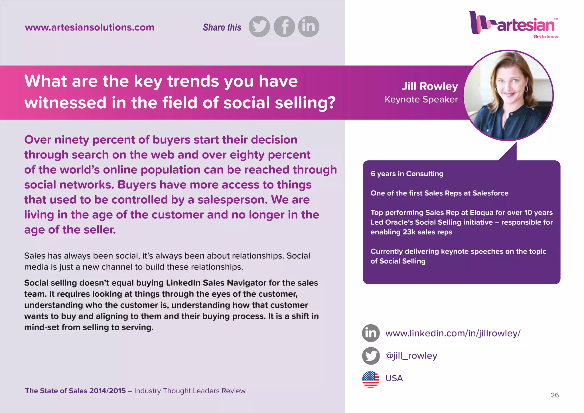 Jill Rowley
Keynote Speaker
6 years in Consulting
One of the ﬁrst Sales Reps at Salesforce
Top performing Sales Rep at Eloqua for over 10 years
Led Oracle’s Social Selling initiative – responsible for
enabling 23k sales reps
Currently delivering keynote speeches on the topic
of Social Selling
www.linkedin.com/in/jillrowley/
@jill_rowley
USA
26
The State of Sales 2014/2015 – Industry Thought Leaders Review
www.artesiansolutions.com
What are the key trends you have
witnessed in the ﬁeld of social selling?
Sales has always been social, it’s always been about relationships. Social
media is just a new channel to build these relationships.
Social selling doesn’t equal buying LinkedIn Sales Navigator for the sales
team. It requires looking at things through the eyes of the customer,
understanding who the customer is, understanding how that customer
wants to buy and aligning to them and their buying process. It is a shift in
mind-set from selling to serving.
Over ninety percent of buyers start their decision
through search on the web and over eighty percent
of the world’s online population can be reached through
social networks. Buyers have more access to things
that used to be controlled by a salesperson. We are
living in the age of the customer and no longer in the
age of the seller.
Share this
 