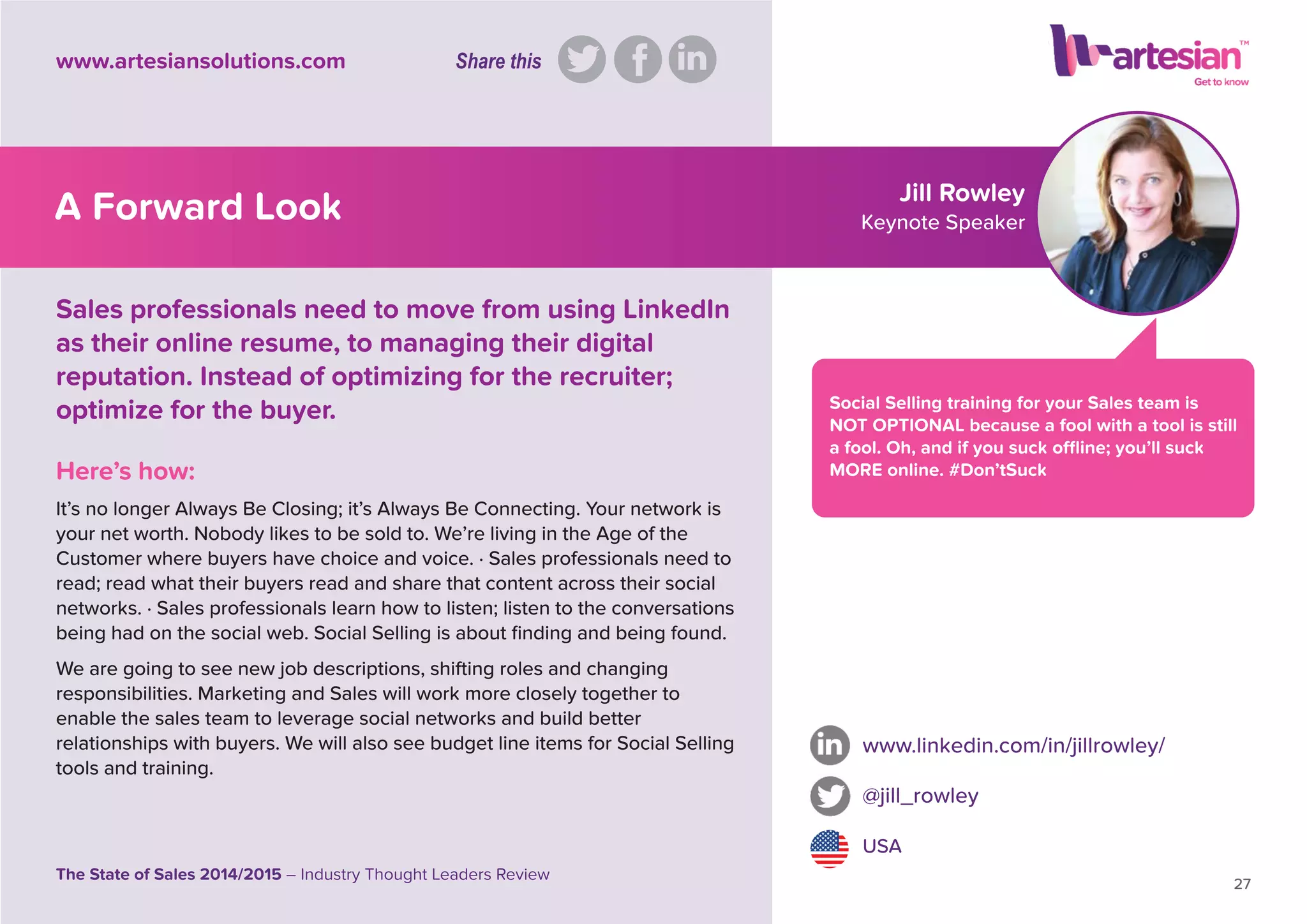 Jill Rowley
Keynote Speaker
Social Selling training for your Sales team is
NOT OPTIONAL because a fool with a tool is still
a fool. Oh, and if you suck ofﬂine; you’ll suck
MORE online. #Don’tSuckHere’s how:
It’s no longer Always Be Closing; it’s Always Be Connecting. Your network is
your net worth. Nobody likes to be sold to. We’re living in the Age of the
Customer where buyers have choice and voice. · Sales professionals need to
read; read what their buyers read and share that content across their social
networks. · Sales professionals learn how to listen; listen to the conversations
being had on the social web. Social Selling is about ﬁnding and being found.
We are going to see new job descriptions, shifting roles and changing
responsibilities. Marketing and Sales will work more closely together to
enable the sales team to leverage social networks and build better
relationships with buyers. We will also see budget line items for Social Selling
tools and training.
www.linkedin.com/in/jillrowley/
@jill_rowley
USA
27
The State of Sales 2014/2015 – Industry Thought Leaders Review
www.artesiansolutions.com
Sales professionals need to move from using LinkedIn
as their online resume, to managing their digital
reputation. Instead of optimizing for the recruiter;
optimize for the buyer.
A Forward Look
Share this
 