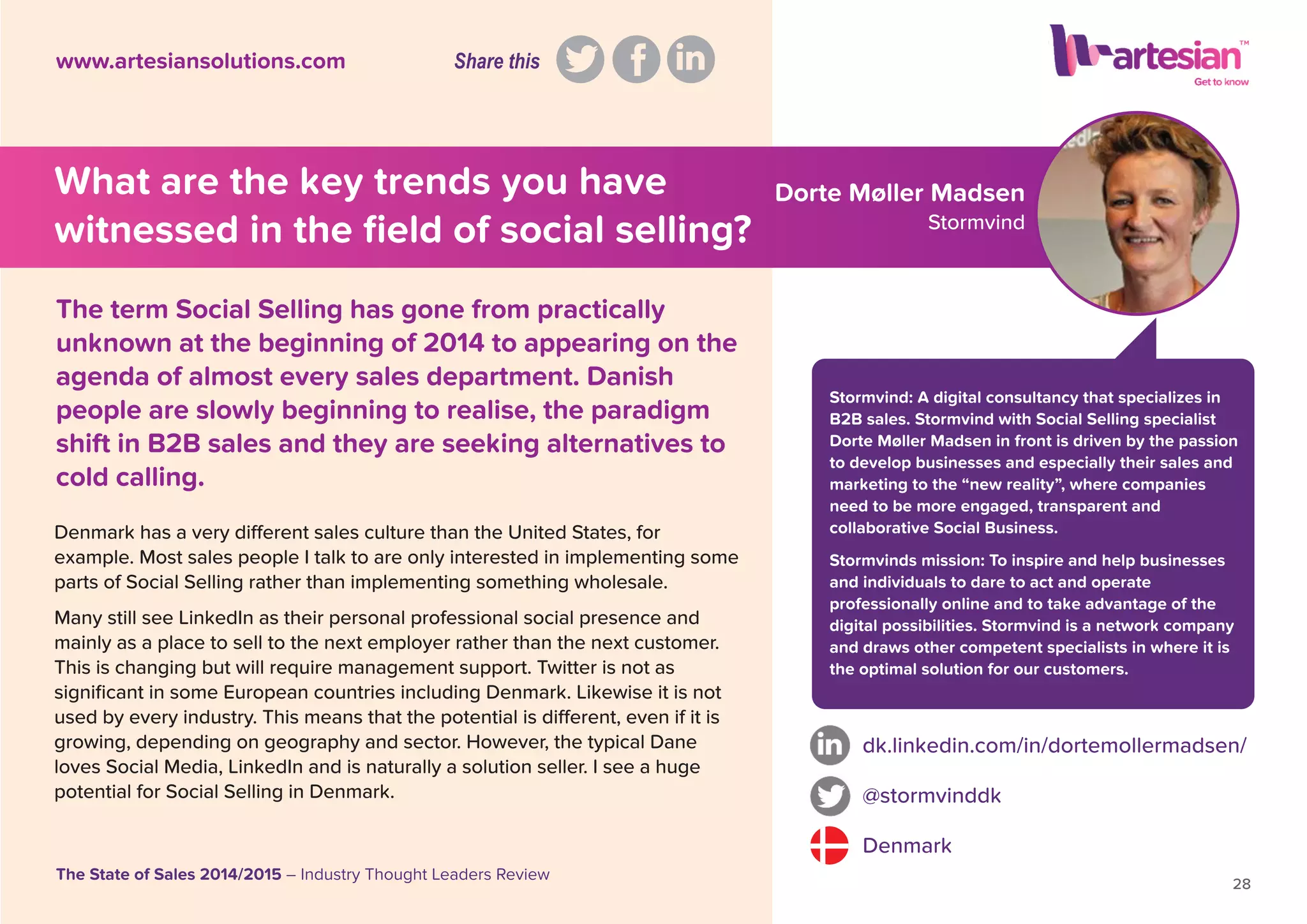 Dorte Møller Madsen
Stormvind
Stormvind: A digital consultancy that specializes in
B2B sales. Stormvind with Social Selling specialist
Dorte Møller Madsen in front is driven by the passion
to develop businesses and especially their sales and
marketing to the “new reality”, where companies
need to be more engaged, transparent and
collaborative Social Business.
Stormvinds mission: To inspire and help businesses
and individuals to dare to act and operate
professionally online and to take advantage of the
digital possibilities. Stormvind is a network company
and draws other competent specialists in where it is
the optimal solution for our customers.
Denmark has a very different sales culture than the United States, for
example. Most sales people I talk to are only interested in implementing some
parts of Social Selling rather than implementing something wholesale.
Many still see LinkedIn as their personal professional social presence and
mainly as a place to sell to the next employer rather than the next customer.
This is changing but will require management support. Twitter is not as
signiﬁcant in some European countries including Denmark. Likewise it is not
used by every industry. This means that the potential is different, even if it is
growing, depending on geography and sector. However, the typical Dane
loves Social Media, LinkedIn and is naturally a solution seller. I see a huge
potential for Social Selling in Denmark.
dk.linkedin.com/in/dortemollermadsen/
@stormvinddk
Denmark
28
The State of Sales 2014/2015 – Industry Thought Leaders Review
www.artesiansolutions.com
The term Social Selling has gone from practically
unknown at the beginning of 2014 to appearing on the
agenda of almost every sales department. Danish
people are slowly beginning to realise, the paradigm
shift in B2B sales and they are seeking alternatives to
cold calling.
What are the key trends you have
witnessed in the ﬁeld of social selling?
Share this
 