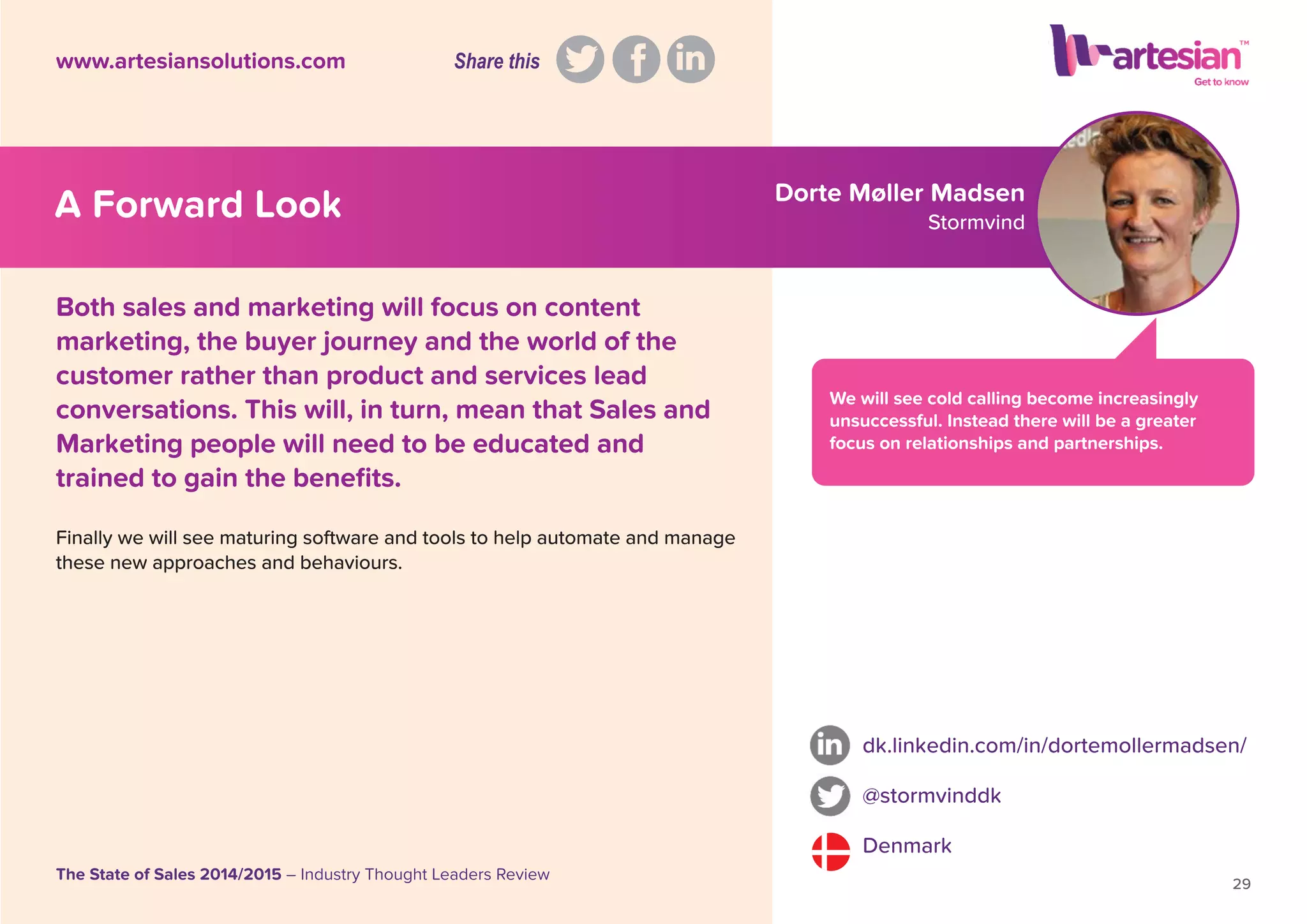 Dorte Møller Madsen
Stormvind
We will see cold calling become increasingly
unsuccessful. Instead there will be a greater
focus on relationships and partnerships.
Both sales and marketing will focus on content
marketing, the buyer journey and the world of the
customer rather than product and services lead
conversations. This will, in turn, mean that Sales and
Marketing people will need to be educated and
trained to gain the beneﬁts.
Finally we will see maturing software and tools to help automate and manage
these new approaches and behaviours.
dk.linkedin.com/in/dortemollermadsen/
@stormvinddk
Denmark
29
The State of Sales 2014/2015 – Industry Thought Leaders Review
www.artesiansolutions.com
A Forward Look
Share this
 