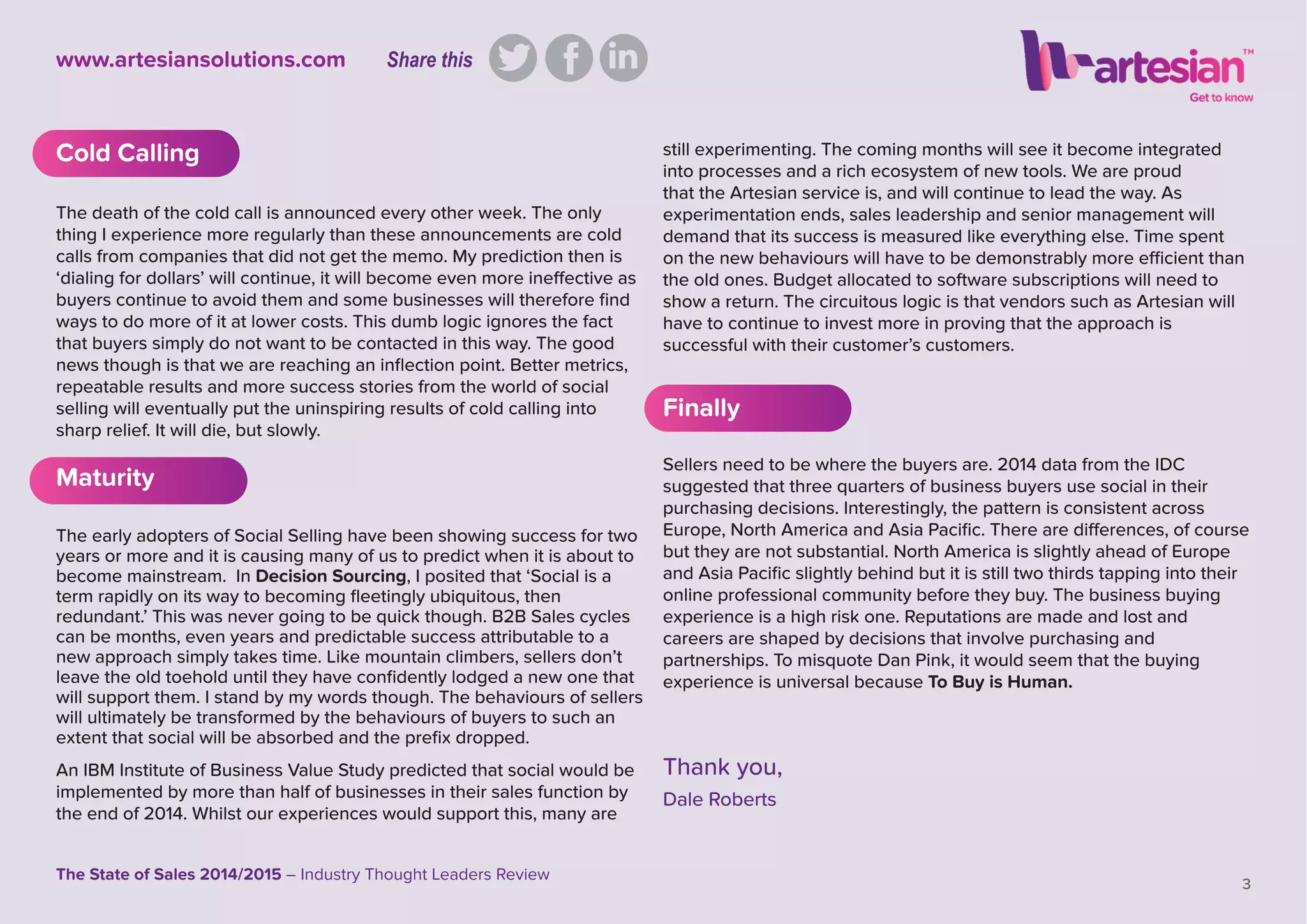 3
The State of Sales 2014/2015 – Industry Thought Leaders Review
www.artesiansolutions.com
Cold Calling
The death of the cold call is announced every other week. The only
thing I experience more regularly than these announcements are cold
calls from companies that did not get the memo. My prediction then is
‘dialing for dollars’ will continue, it will become even more ineffective as
buyers continue to avoid them and some businesses will therefore ﬁnd
ways to do more of it at lower costs. This dumb logic ignores the fact
that buyers simply do not want to be contacted in this way. The good
news though is that we are reaching an inﬂection point. Better metrics,
repeatable results and more success stories from the world of social
selling will eventually put the uninspiring results of cold calling into
sharp relief. It will die, but slowly.
Maturity
The early adopters of Social Selling have been showing success for two
years or more and it is causing many of us to predict when it is about to
become mainstream. In Decision Sourcing, I posited that ‘Social is a
term rapidly on its way to becoming ﬂeetingly ubiquitous, then
redundant.’ This was never going to be quick though. B2B Sales cycles
can be months, even years and predictable success attributable to a
new approach simply takes time. Like mountain climbers, sellers don’t
leave the old toehold until they have conﬁdently lodged a new one that
will support them. I stand by my words though. The behaviours of sellers
will ultimately be transformed by the behaviours of buyers to such an
extent that social will be absorbed and the preﬁx dropped.
An IBM Institute of Business Value Study predicted that social would be
implemented by more than half of businesses in their sales function by
the end of 2014. Whilst our experiences would support this, many are
still experimenting. The coming months will see it become integrated
into processes and a rich ecosystem of new tools. We are proud
that the Artesian service is, and will continue to lead the way. As
experimentation ends, sales leadership and senior management will
demand that its success is measured like everything else. Time spent
on the new behaviours will have to be demonstrably more efﬁcient than
the old ones. Budget allocated to software subscriptions will need to
show a return. The circuitous logic is that vendors such as Artesian will
have to continue to invest more in proving that the approach is
successful with their customer’s customers.
Finally
Sellers need to be where the buyers are. 2014 data from the IDC
suggested that three quarters of business buyers use social in their
purchasing decisions. Interestingly, the pattern is consistent across
Europe, North America and Asia Paciﬁc. There are differences, of course
but they are not substantial. North America is slightly ahead of Europe
and Asia Paciﬁc slightly behind but it is still two thirds tapping into their
online professional community before they buy. The business buying
experience is a high risk one. Reputations are made and lost and
careers are shaped by decisions that involve purchasing and
partnerships. To misquote Dan Pink, it would seem that the buying
experience is universal because To Buy is Human.
Thank you,
Dale Roberts
Share this
 