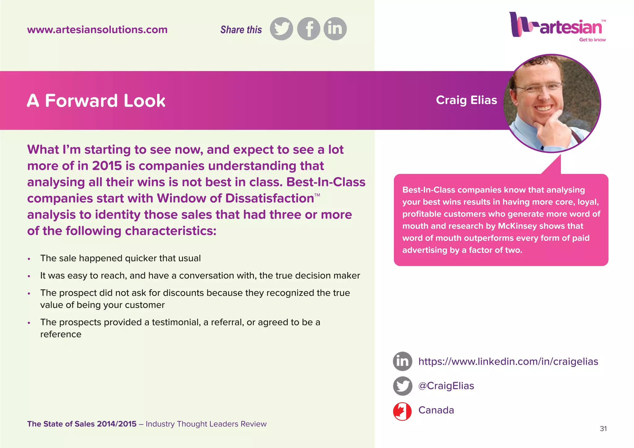 Craig Elias
Best-In-Class companies know that analysing
your best wins results in having more core, loyal,
proﬁtable customers who generate more word of
mouth and research by McKinsey shows that
word of mouth outperforms every form of paid
advertising by a factor of two.
• The sale happened quicker that usual
• It was easy to reach, and have a conversation with, the true decision maker
• The prospect did not ask for discounts because they recognized the true
value of being your customer
• The prospects provided a testimonial, a referral, or agreed to be a
reference
https://www.linkedin.com/in/craigelias
@CraigElias
Canada
31
The State of Sales 2014/2015 – Industry Thought Leaders Review
www.artesiansolutions.com
What I’m starting to see now, and expect to see a lot
more of in 2015 is companies understanding that
analysing all their wins is not best in class. Best-In-Class
companies start with Window of Dissatisfaction™
analysis to identity those sales that had three or more
of the following characteristics:
A Forward Look
Share this
 