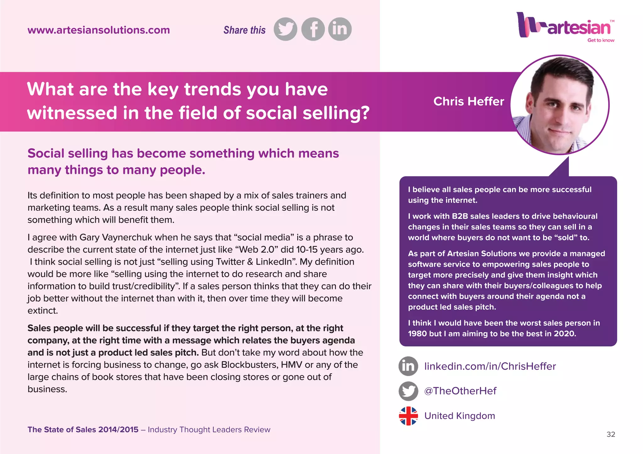 Chris Heffer
I believe all sales people can be more successful
using the internet.
I work with B2B sales leaders to drive behavioural
changes in their sales teams so they can sell in a
world where buyers do not want to be “sold” to.
As part of Artesian Solutions we provide a managed
software service to empowering sales people to
target more precisely and give them insight which
they can share with their buyers/colleagues to help
connect with buyers around their agenda not a
product led sales pitch.
I think I would have been the worst sales person in
1980 but I am aiming to be the best in 2020.
Its deﬁnition to most people has been shaped by a mix of sales trainers and
marketing teams. As a result many sales people think social selling is not
something which will beneﬁt them.
I agree with Gary Vaynerchuk when he says that “social media” is a phrase to
describe the current state of the internet just like “Web 2.0” did 10-15 years ago.
I think social selling is not just “selling using Twitter & LinkedIn”. My deﬁnition
would be more like “selling using the internet to do research and share
information to build trust/credibility”. If a sales person thinks that they can do their
job better without the internet than with it, then over time they will become
extinct.
Sales people will be successful if they target the right person, at the right
company, at the right time with a message which relates the buyers agenda
and is not just a product led sales pitch. But don’t take my word about how the
internet is forcing business to change, go ask Blockbusters, HMV or any of the
large chains of book stores that have been closing stores or gone out of
business.
linkedin.com/in/ChrisHeffer
@TheOtherHef
United Kingdom
32
The State of Sales 2014/2015 – Industry Thought Leaders Review
www.artesiansolutions.com
Social selling has become something which means
many things to many people.
What are the key trends you have
witnessed in the ﬁeld of social selling?
Share this
 