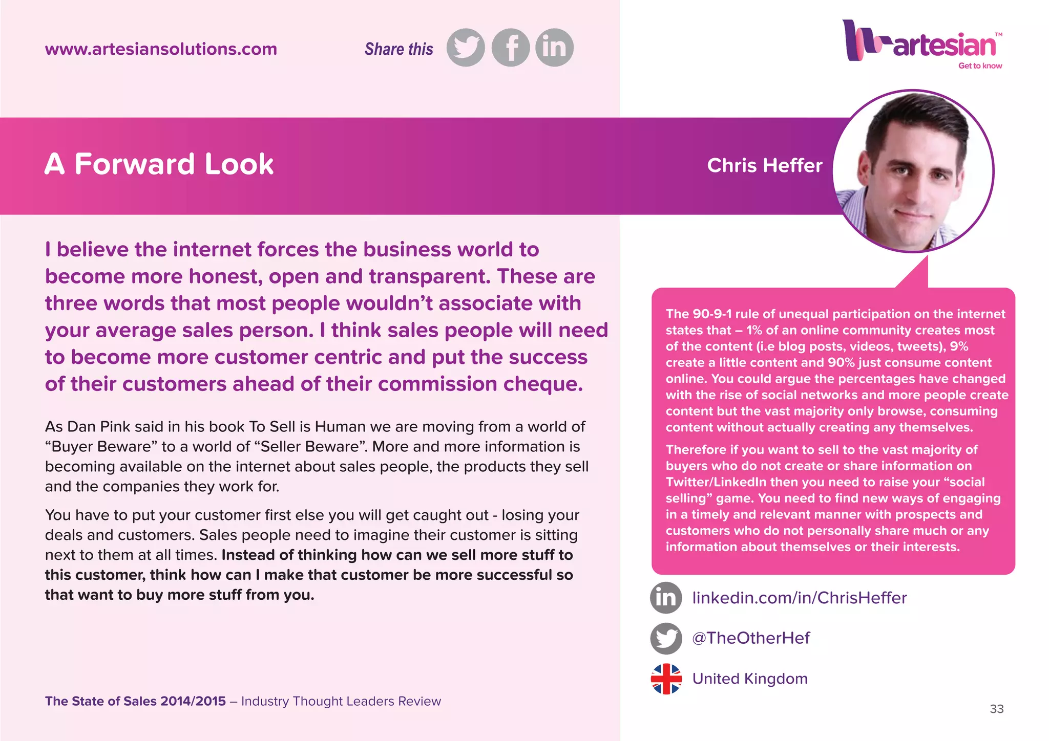 Chris Heffer
The 90-9-1 rule of unequal participation on the internet
states that – 1% of an online community creates most
of the content (i.e blog posts, videos, tweets), 9%
create a little content and 90% just consume content
online. You could argue the percentages have changed
with the rise of social networks and more people create
content but the vast majority only browse, consuming
content without actually creating any themselves.
Therefore if you want to sell to the vast majority of
buyers who do not create or share information on
Twitter/LinkedIn then you need to raise your “social
selling” game. You need to ﬁnd new ways of engaging
in a timely and relevant manner with prospects and
customers who do not personally share much or any
information about themselves or their interests.
As Dan Pink said in his book To Sell is Human we are moving from a world of
“Buyer Beware” to a world of “Seller Beware”. More and more information is
becoming available on the internet about sales people, the products they sell
and the companies they work for.
You have to put your customer ﬁrst else you will get caught out - losing your
deals and customers. Sales people need to imagine their customer is sitting
next to them at all times. Instead of thinking how can we sell more stuff to
this customer, think how can I make that customer be more successful so
that want to buy more stuff from you. linkedin.com/in/ChrisHeffer
@TheOtherHef
United Kingdom
33
The State of Sales 2014/2015 – Industry Thought Leaders Review
www.artesiansolutions.com
I believe the internet forces the business world to
become more honest, open and transparent. These are
three words that most people wouldn’t associate with
your average sales person. I think sales people will need
to become more customer centric and put the success
of their customers ahead of their commission cheque.
A Forward Look
Share this
 