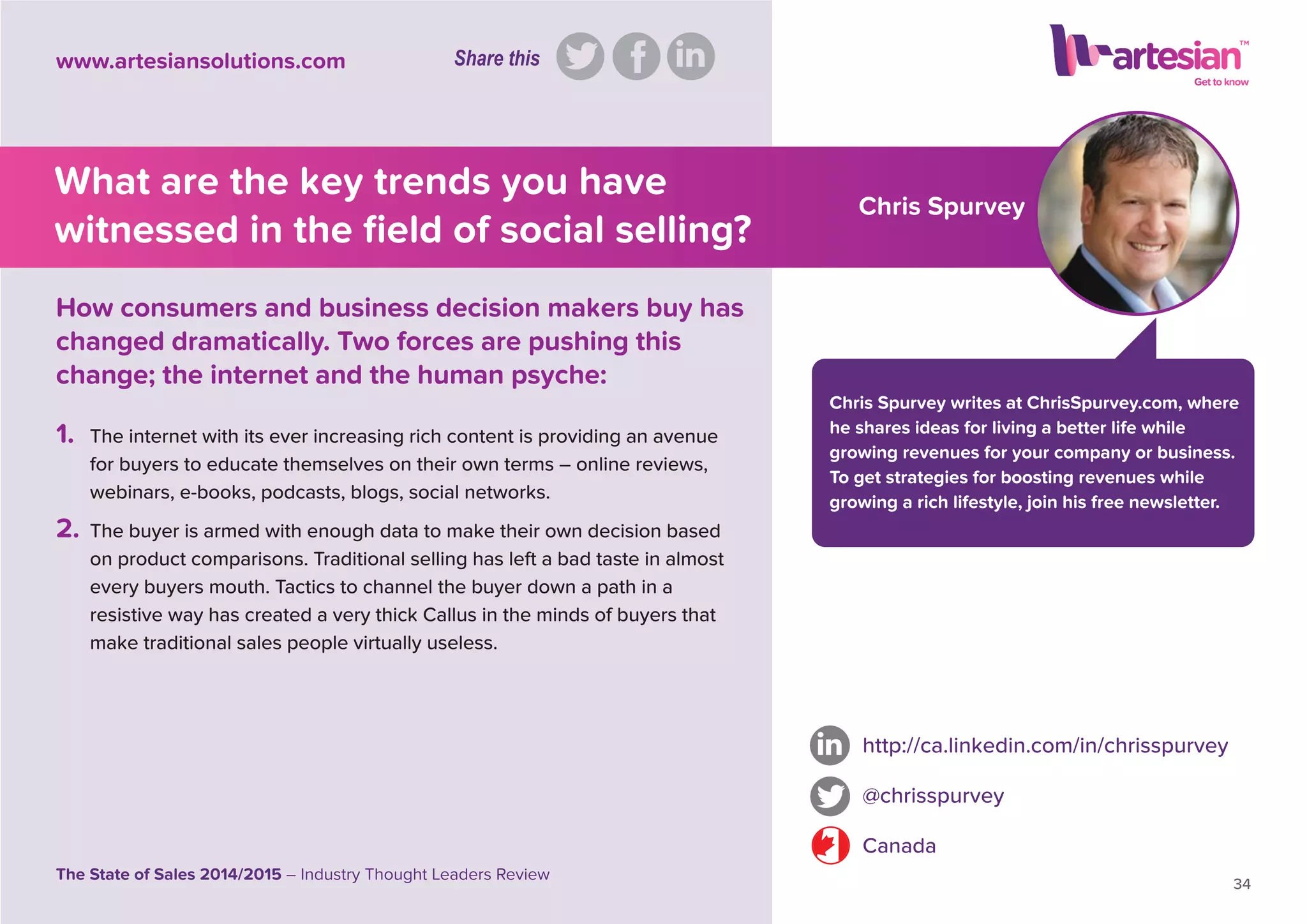 Chris Spurvey
Chris Spurvey writes at ChrisSpurvey.com, where
he shares ideas for living a better life while
growing revenues for your company or business.
To get strategies for boosting revenues while
growing a rich lifestyle, join his free newsletter.
1. The internet with its ever increasing rich content is providing an avenue
for buyers to educate themselves on their own terms – online reviews,
webinars, e-books, podcasts, blogs, social networks.
2. The buyer is armed with enough data to make their own decision based
on product comparisons. Traditional selling has left a bad taste in almost
every buyers mouth. Tactics to channel the buyer down a path in a
resistive way has created a very thick Callus in the minds of buyers that
make traditional sales people virtually useless.
http://ca.linkedin.com/in/chrisspurvey
@chrisspurvey
Canada
34
The State of Sales 2014/2015 – Industry Thought Leaders Review
www.artesiansolutions.com
How consumers and business decision makers buy has
changed dramatically. Two forces are pushing this
change; the internet and the human psyche:
What are the key trends you have
witnessed in the ﬁeld of social selling?
Share this
 