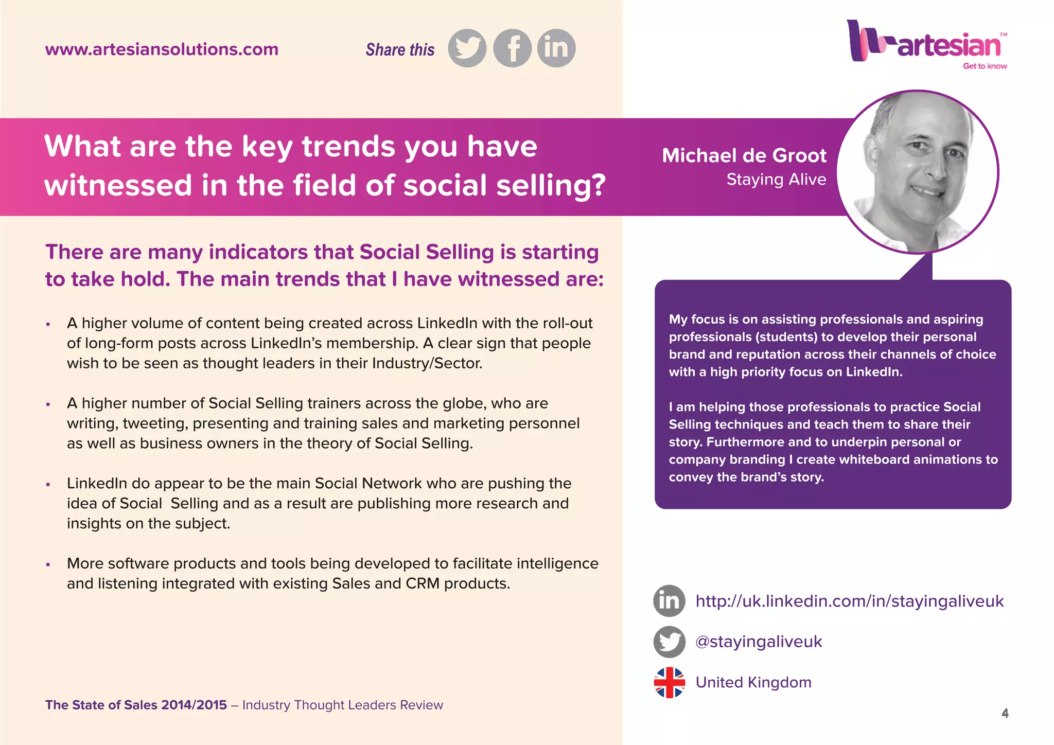 Michael de Groot
Staying Alive
My focus is on assisting professionals and aspiring
professionals (students) to develop their personal
brand and reputation across their channels of choice
with a high priority focus on LinkedIn.
I am helping those professionals to practice Social
Selling techniques and teach them to share their
story. Furthermore and to underpin personal or
company branding I create whiteboard animations to
convey the brand’s story.
• A higher volume of content being created across LinkedIn with the roll-out
of long-form posts across LinkedIn’s membership. A clear sign that people
wish to be seen as thought leaders in their Industry/Sector.
• A higher number of Social Selling trainers across the globe, who are
writing, tweeting, presenting and training sales and marketing personnel
as well as business owners in the theory of Social Selling.
• LinkedIn do appear to be the main Social Network who are pushing the
idea of Social Selling and as a result are publishing more research and
insights on the subject.
• More software products and tools being developed to facilitate intelligence
and listening integrated with existing Sales and CRM products.
http://uk.linkedin.com/in/stayingaliveuk
@stayingaliveuk
United Kingdom
4
The State of Sales 2014/2015 – Industry Thought Leaders Review
www.artesiansolutions.com
There are many indicators that Social Selling is starting
to take hold. The main trends that I have witnessed are:
What are the key trends you have
witnessed in the ﬁeld of social selling?
4
Share this
 