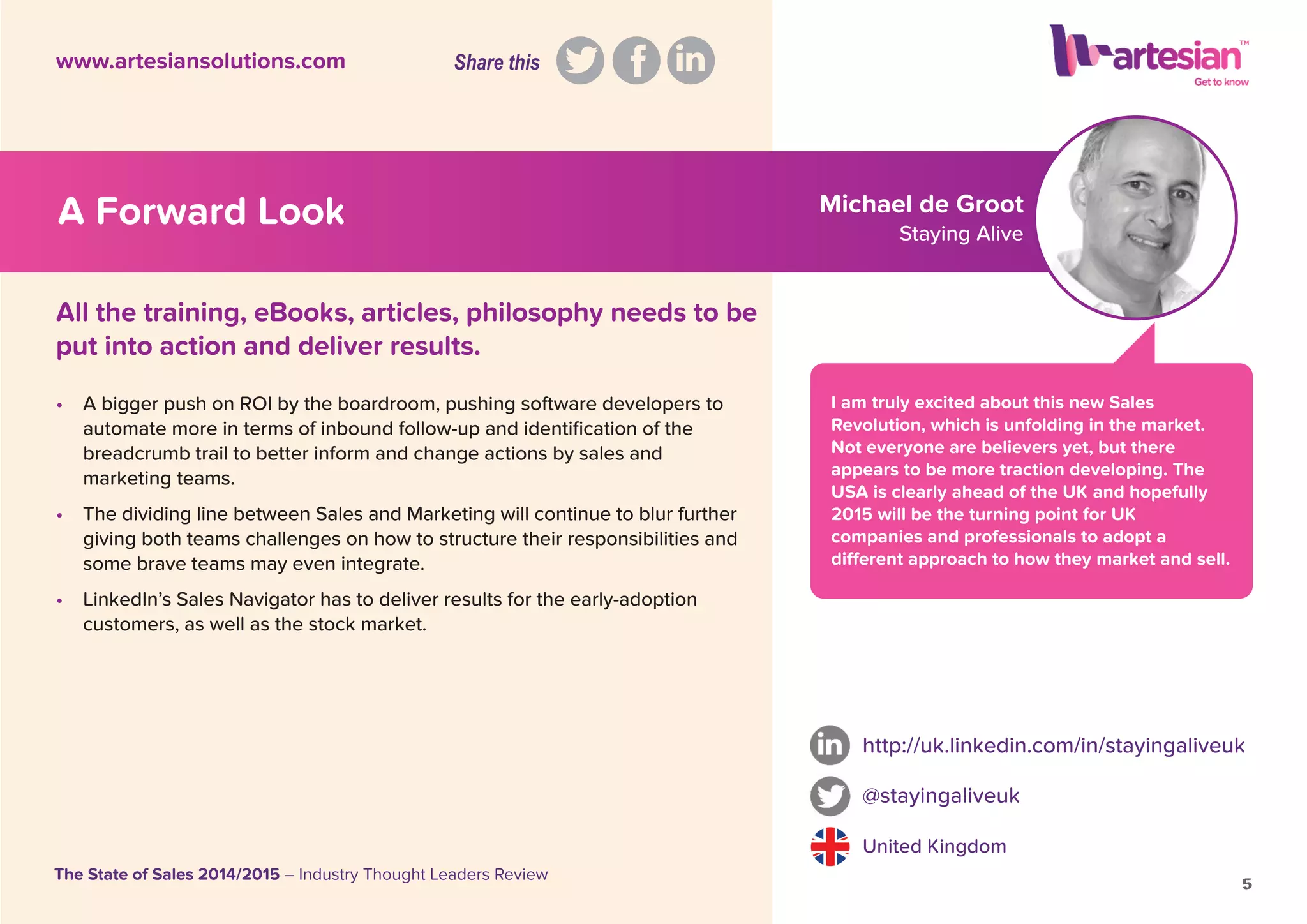 • A bigger push on ROI by the boardroom, pushing software developers to
automate more in terms of inbound follow-up and identiﬁcation of the
breadcrumb trail to better inform and change actions by sales and
marketing teams.
• The dividing line between Sales and Marketing will continue to blur further
giving both teams challenges on how to structure their responsibilities and
some brave teams may even integrate.
• LinkedIn’s Sales Navigator has to deliver results for the early-adoption
customers, as well as the stock market.
http://uk.linkedin.com/in/stayingaliveuk
@stayingaliveuk
United Kingdom
5
The State of Sales 2014/2015 – Industry Thought Leaders Review
www.artesiansolutions.com
All the training, eBooks, articles, philosophy needs to be
put into action and deliver results.
What are the key trends you have
witnessed in the ﬁeld of social selling?
I am truly excited about this new Sales
Revolution, which is unfolding in the market.
Not everyone are believers yet, but there
appears to be more traction developing. The
USA is clearly ahead of the UK and hopefully
2015 will be the turning point for UK
companies and professionals to adopt a
different approach to how they market and sell.
5
Michael de Groot
Staying Alive
A Forward Look
Share this
 