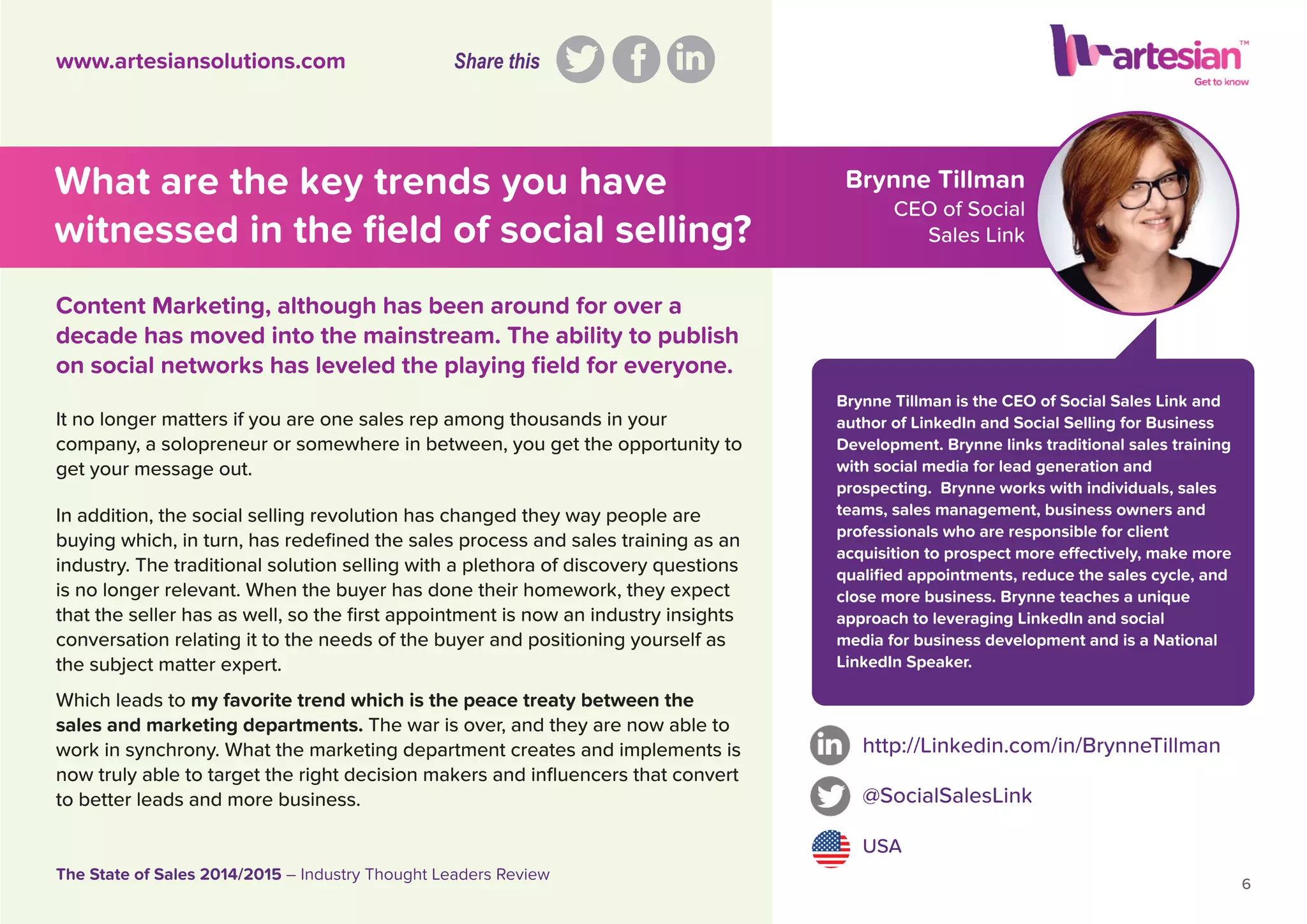 Brynne Tillman
CEO of Social
Sales Link
It no longer matters if you are one sales rep among thousands in your
company, a solopreneur or somewhere in between, you get the opportunity to
get your message out.
In addition, the social selling revolution has changed they way people are
buying which, in turn, has redeﬁned the sales process and sales training as an
industry. The traditional solution selling with a plethora of discovery questions
is no longer relevant. When the buyer has done their homework, they expect
that the seller has as well, so the ﬁrst appointment is now an industry insights
conversation relating it to the needs of the buyer and positioning yourself as
the subject matter expert.
Which leads to my favorite trend which is the peace treaty between the
sales and marketing departments. The war is over, and they are now able to
work in synchrony. What the marketing department creates and implements is
now truly able to target the right decision makers and inﬂuencers that convert
to better leads and more business.
http://Linkedin.com/in/BrynneTillman
@SocialSalesLink
USA
6
The State of Sales 2014/2015 – Industry Thought Leaders Review
www.artesiansolutions.com
Content Marketing, although has been around for over a
decade has moved into the mainstream. The ability to publish
on social networks has leveled the playing ﬁeld for everyone.
What are the key trends you have
witnessed in the ﬁeld of social selling?
Brynne Tillman is the CEO of Social Sales Link and
author of LinkedIn and Social Selling for Business
Development. Brynne links traditional sales training
with social media for lead generation and
prospecting. Brynne works with individuals, sales
teams, sales management, business owners and
professionals who are responsible for client
acquisition to prospect more effectively, make more
qualiﬁed appointments, reduce the sales cycle, and
close more business. Brynne teaches a unique
approach to leveraging LinkedIn and social
media for business development and is a National
LinkedIn Speaker.
Share this
 