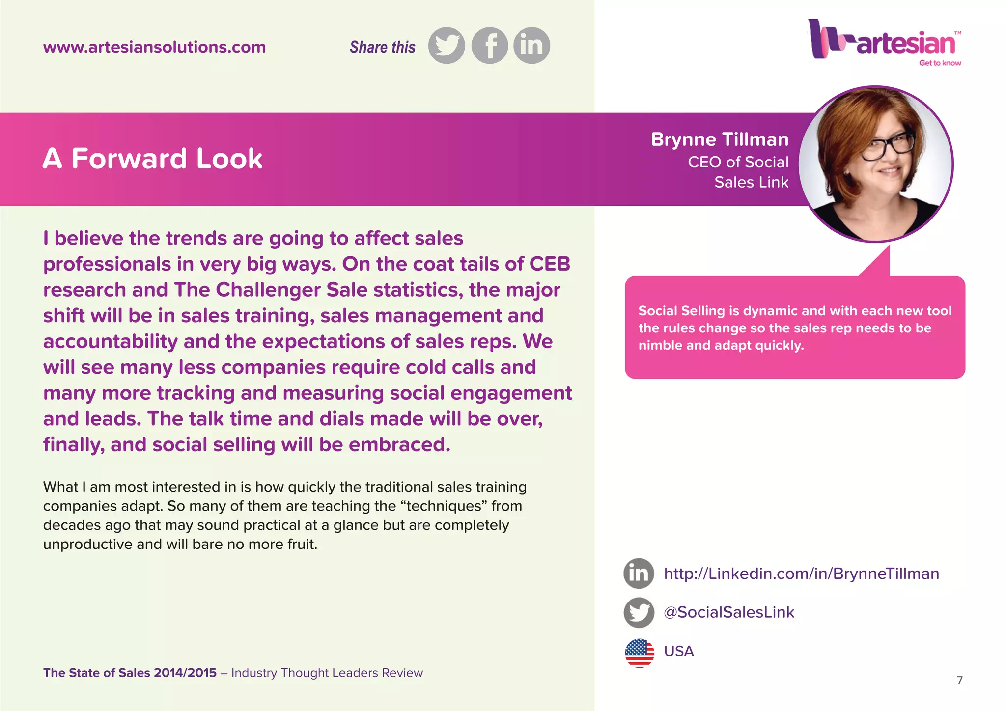 Brynne Tillman
CEO of Social
Sales Link
Social Selling is dynamic and with each new tool
the rules change so the sales rep needs to be
nimble and adapt quickly.
What I am most interested in is how quickly the traditional sales training
companies adapt. So many of them are teaching the “techniques” from
decades ago that may sound practical at a glance but are completely
unproductive and will bare no more fruit.
http://Linkedin.com/in/BrynneTillman
@SocialSalesLink
USA
7
The State of Sales 2014/2015 – Industry Thought Leaders Review
www.artesiansolutions.com
I believe the trends are going to affect sales
professionals in very big ways. On the coat tails of CEB
research and The Challenger Sale statistics, the major
shift will be in sales training, sales management and
accountability and the expectations of sales reps. We
will see many less companies require cold calls and
many more tracking and measuring social engagement
and leads. The talk time and dials made will be over,
ﬁnally, and social selling will be embraced.
A Forward Look
Share this
 