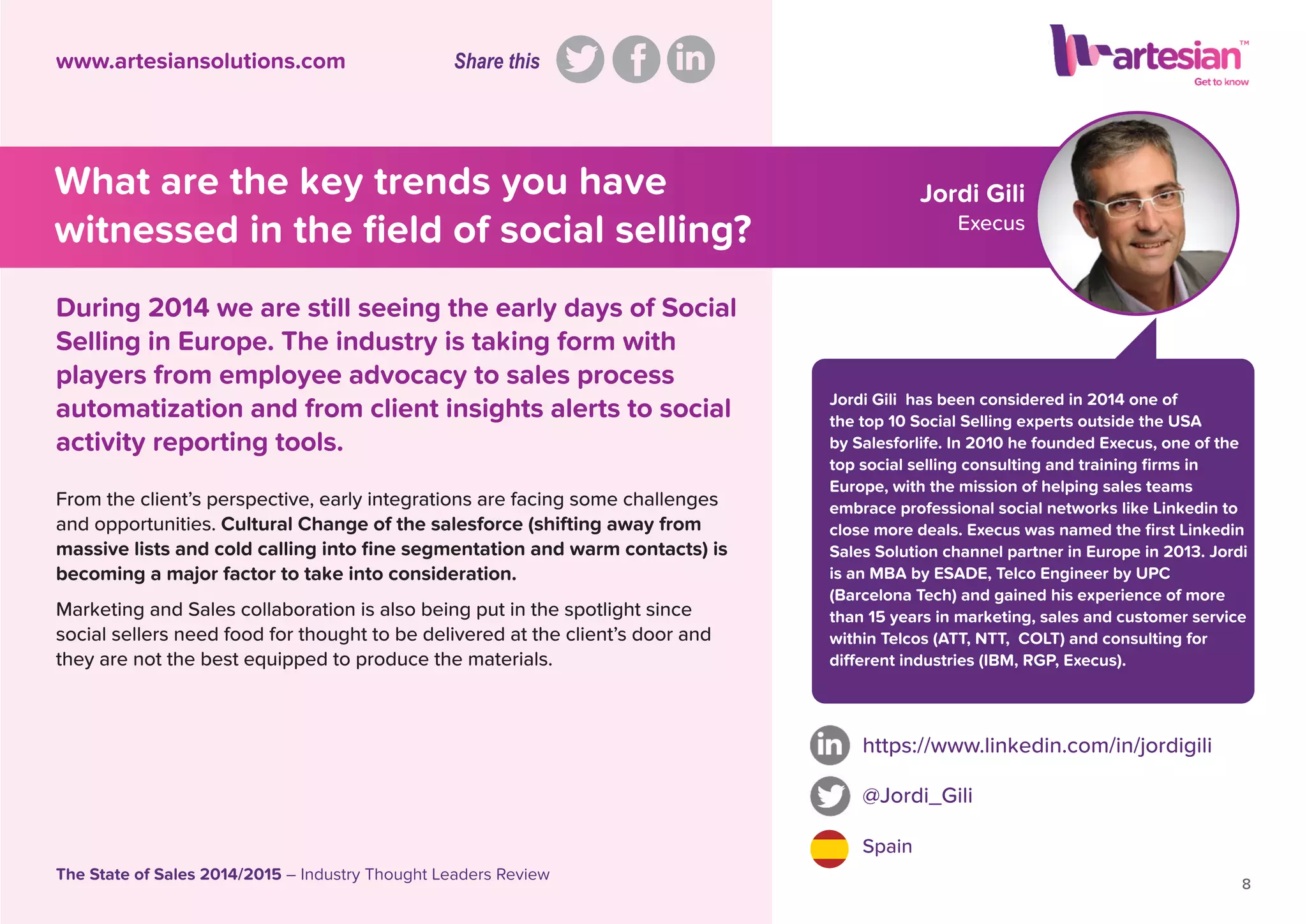 Jordi Gili
Execus
Jordi Gili has been considered in 2014 one of
the top 10 Social Selling experts outside the USA
by Salesforlife. In 2010 he founded Execus, one of the
top social selling consulting and training ﬁrms in
Europe, with the mission of helping sales teams
embrace professional social networks like Linkedin to
close more deals. Execus was named the ﬁrst Linkedin
Sales Solution channel partner in Europe in 2013. Jordi
is an MBA by ESADE, Telco Engineer by UPC
(Barcelona Tech) and gained his experience of more
than 15 years in marketing, sales and customer service
within Telcos (ATT, NTT, COLT) and consulting for
different industries (IBM, RGP, Execus).
From the client’s perspective, early integrations are facing some challenges
and opportunities. Cultural Change of the salesforce (shifting away from
massive lists and cold calling into ﬁne segmentation and warm contacts) is
becoming a major factor to take into consideration.
Marketing and Sales collaboration is also being put in the spotlight since
social sellers need food for thought to be delivered at the client’s door and
they are not the best equipped to produce the materials.
https://www.linkedin.com/in/jordigili
@Jordi_Gili
Spain
8
The State of Sales 2014/2015 – Industry Thought Leaders Review
www.artesiansolutions.com
During 2014 we are still seeing the early days of Social
Selling in Europe. The industry is taking form with
players from employee advocacy to sales process
automatization and from client insights alerts to social
activity reporting tools.
What are the key trends you have
witnessed in the ﬁeld of social selling?
Share this
 