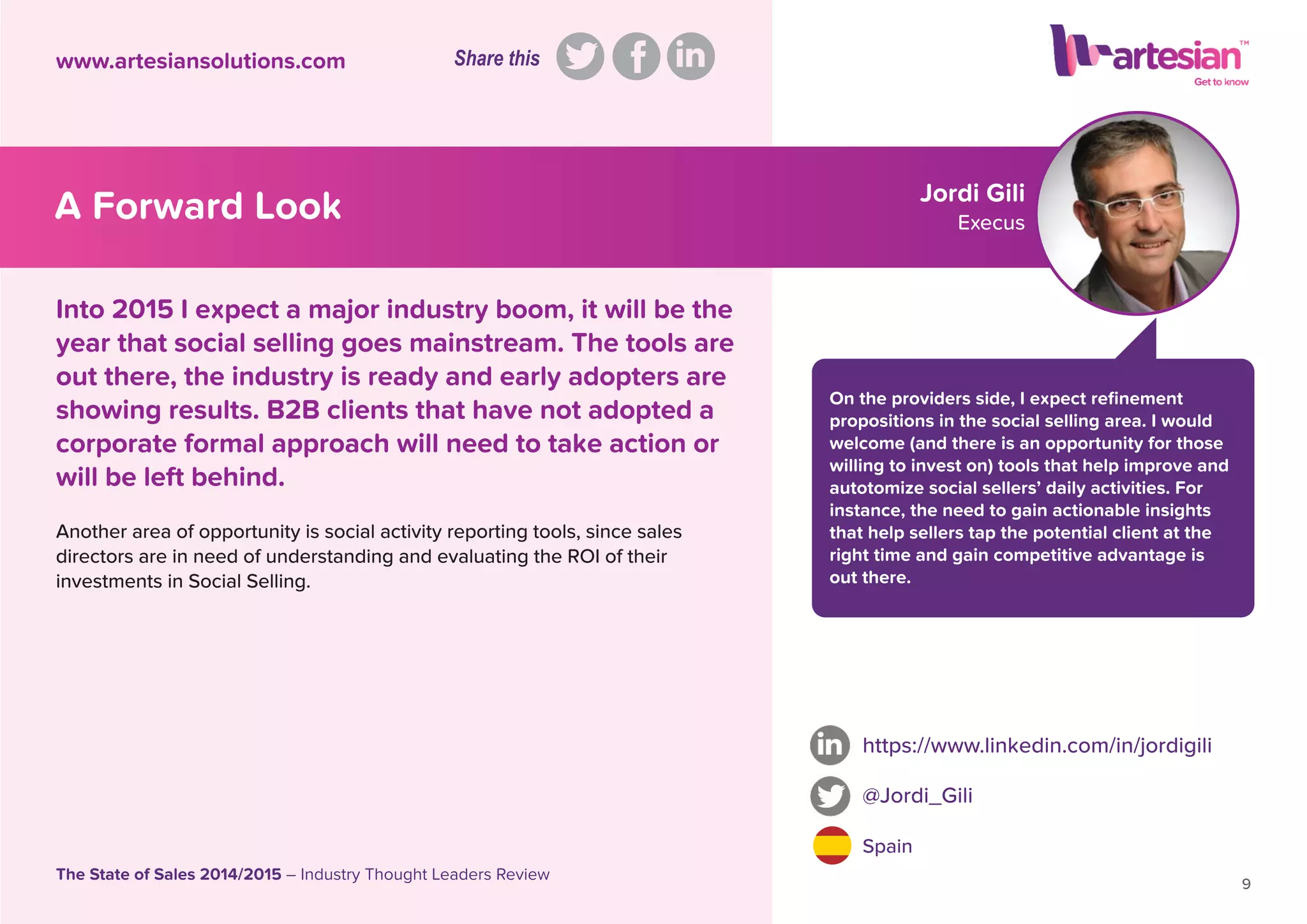 Jordi Gili
Execus
On the providers side, I expect reﬁnement
propositions in the social selling area. I would
welcome (and there is an opportunity for those
willing to invest on) tools that help improve and
autotomize social sellers’ daily activities. For
instance, the need to gain actionable insights
that help sellers tap the potential client at the
right time and gain competitive advantage is
out there.
Another area of opportunity is social activity reporting tools, since sales
directors are in need of understanding and evaluating the ROI of their
investments in Social Selling.
https://www.linkedin.com/in/jordigili
@Jordi_Gili
Spain
9
The State of Sales 2014/2015 – Industry Thought Leaders Review
www.artesiansolutions.com
Into 2015 I expect a major industry boom, it will be the
year that social selling goes mainstream. The tools are
out there, the industry is ready and early adopters are
showing results. B2B clients that have not adopted a
corporate formal approach will need to take action or
will be left behind.
A Forward Look
Share this
 
