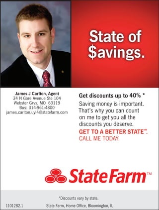 Saving money is important.
That’s why you can count
on me to get you all the
discounts you deserve.
GET TO A BETTER STATE™
.
CALL ME TODAY.
State of
$avings.
Get discounts up to
State Farm, Home Office, Bloomington, IL1101282.1
*Discounts vary by state.
James J Carlton, Agent
34 N Gore Avenue Ste 104
Webster Grvs, MO 63119
Bus: 314-961-4800
james.carlton.uyl4@statefarm.com
40% *
 