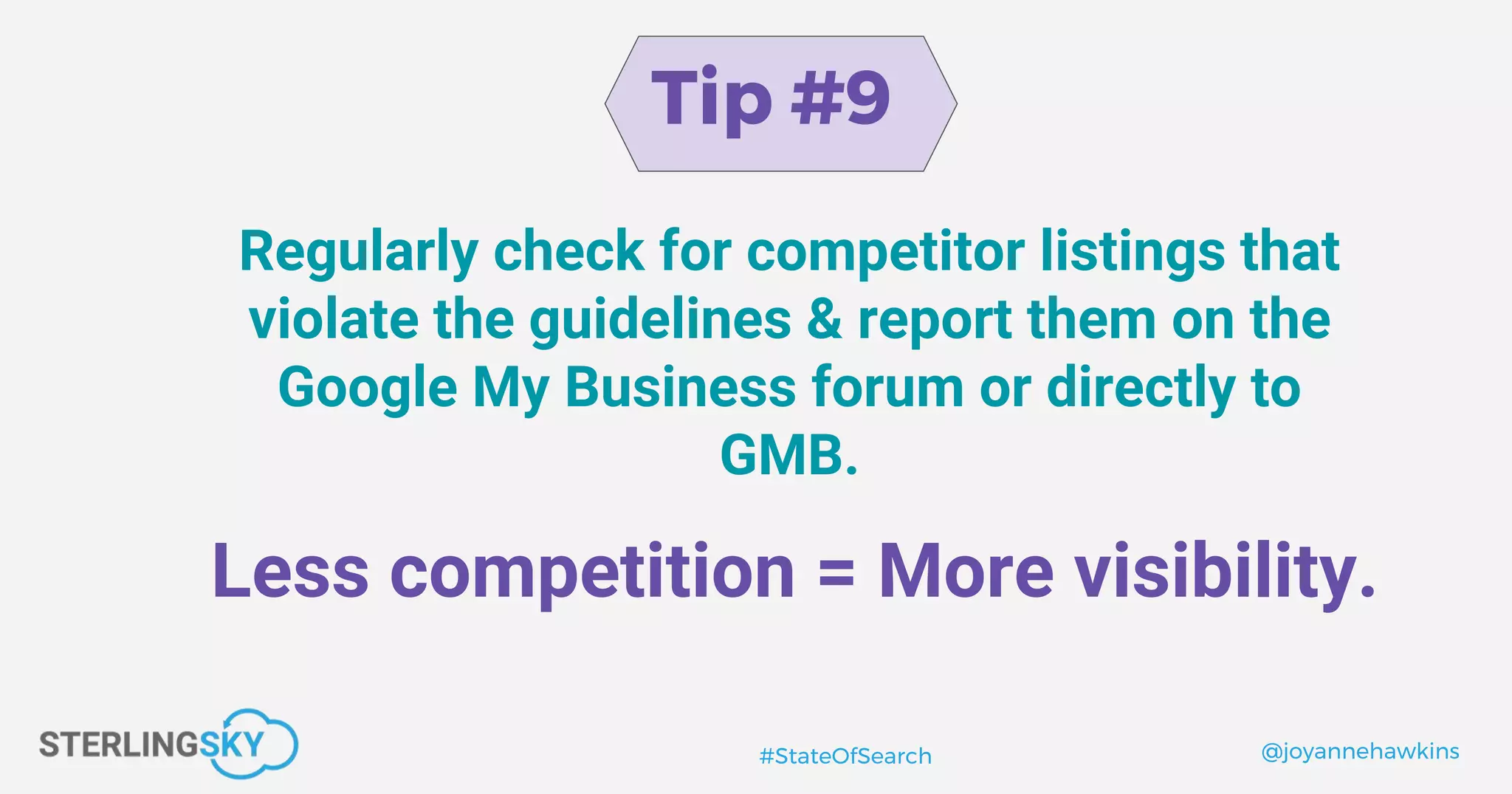 @joyannehawkins#StateOfSearch
Tip #9
Regularly check for competitor listings that
violate the guidelines & report them on the
Google My Business forum or directly to
GMB.
Less competition = More visibility.
 
