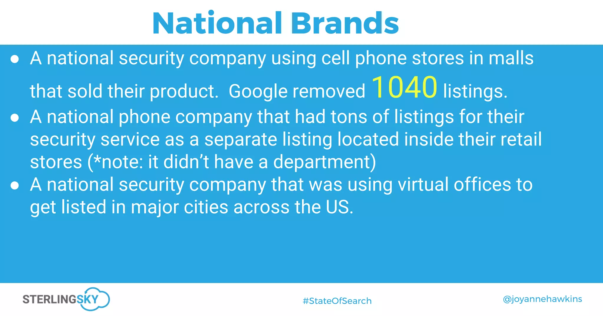 @joyannehawkins#StateOfSearch
● A national security company using cell phone stores in malls
that sold their product. Google removed 1040 listings.
● A national phone company that had tons of listings for their
security service as a separate listing located inside their retail
stores (*note: it didn’t have a department)
● A national security company that was using virtual offices to
get listed in major cities across the US.
National Brands
 