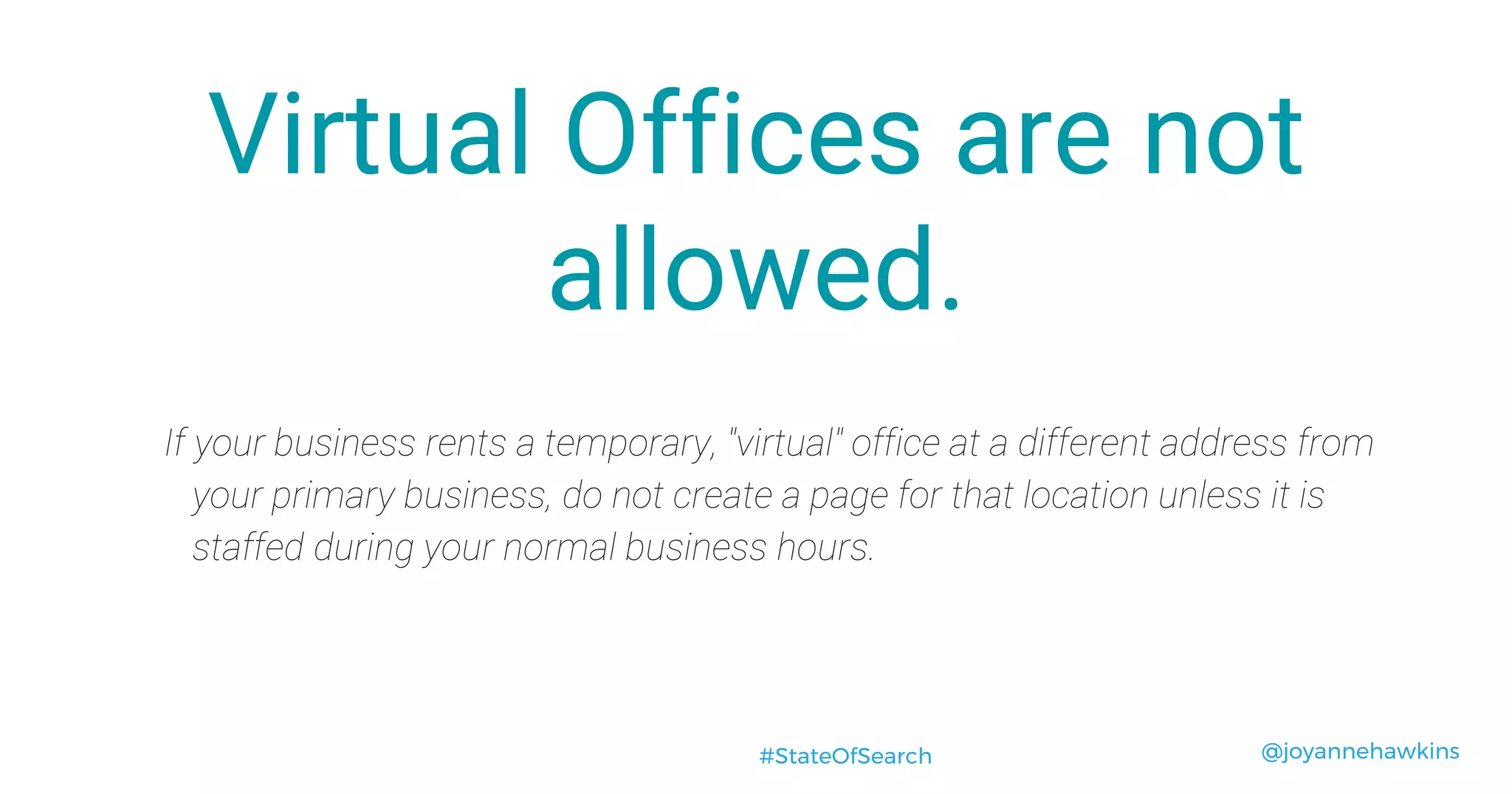 @joyannehawkins#StateOfSearch
Virtual Offices are not
allowed.
If your business rents a temporary, "virtual" office at a different address from
your primary business, do not create a page for that location unless it is
staffed during your normal business hours.
 