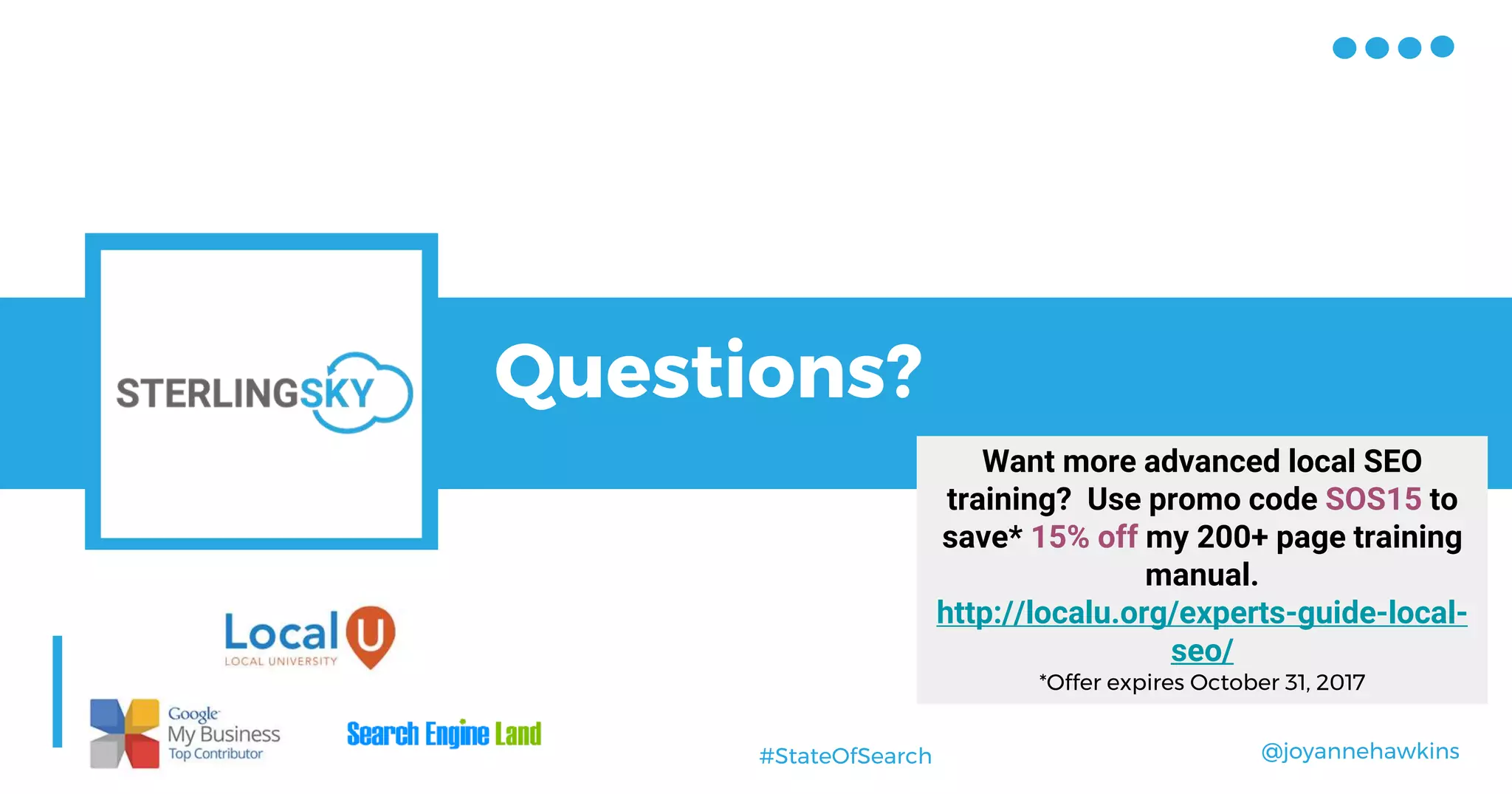 @joyannehawkins#StateOfSearch
Questions?
Want more advanced local SEO
training? Use promo code SOS15 to
save* 15% off my 200+ page training
manual.
http://localu.org/experts-guide-local-
seo/
*Offer expires October 31, 2017
 