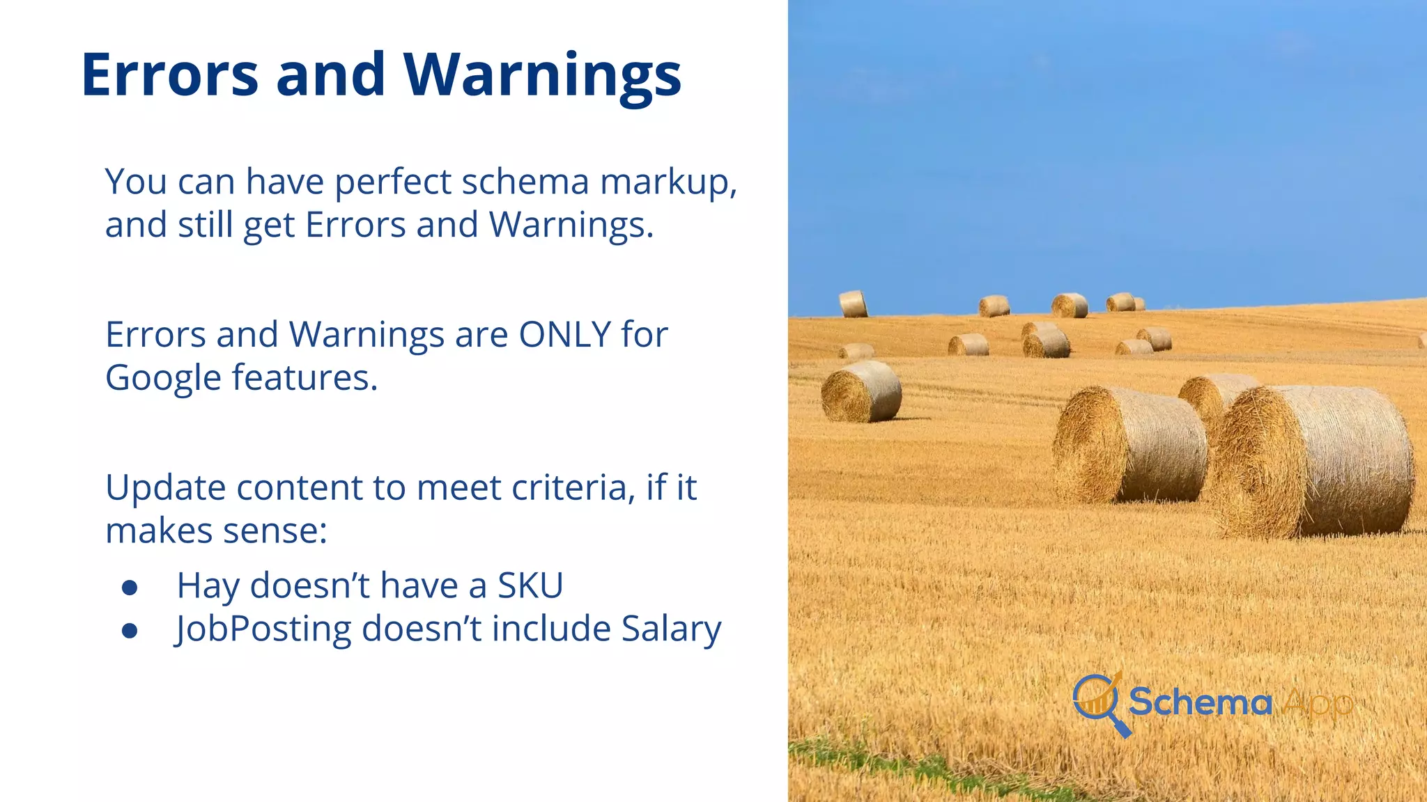 Errors and Warnings
You can have perfect schema markup,
and still get Errors and Warnings.
Errors and Warnings are ONLY for
Google features.
Update content to meet criteria, if it
makes sense:
● Hay doesn’t have a SKU
● JobPosting doesn’t include Salary
 