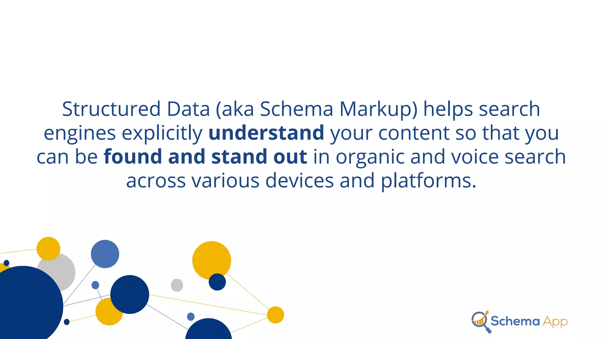 Structured Data (aka Schema Markup) helps search
engines explicitly understand your content so that you
can be found and stand out in organic and voice search
across various devices and platforms.
 