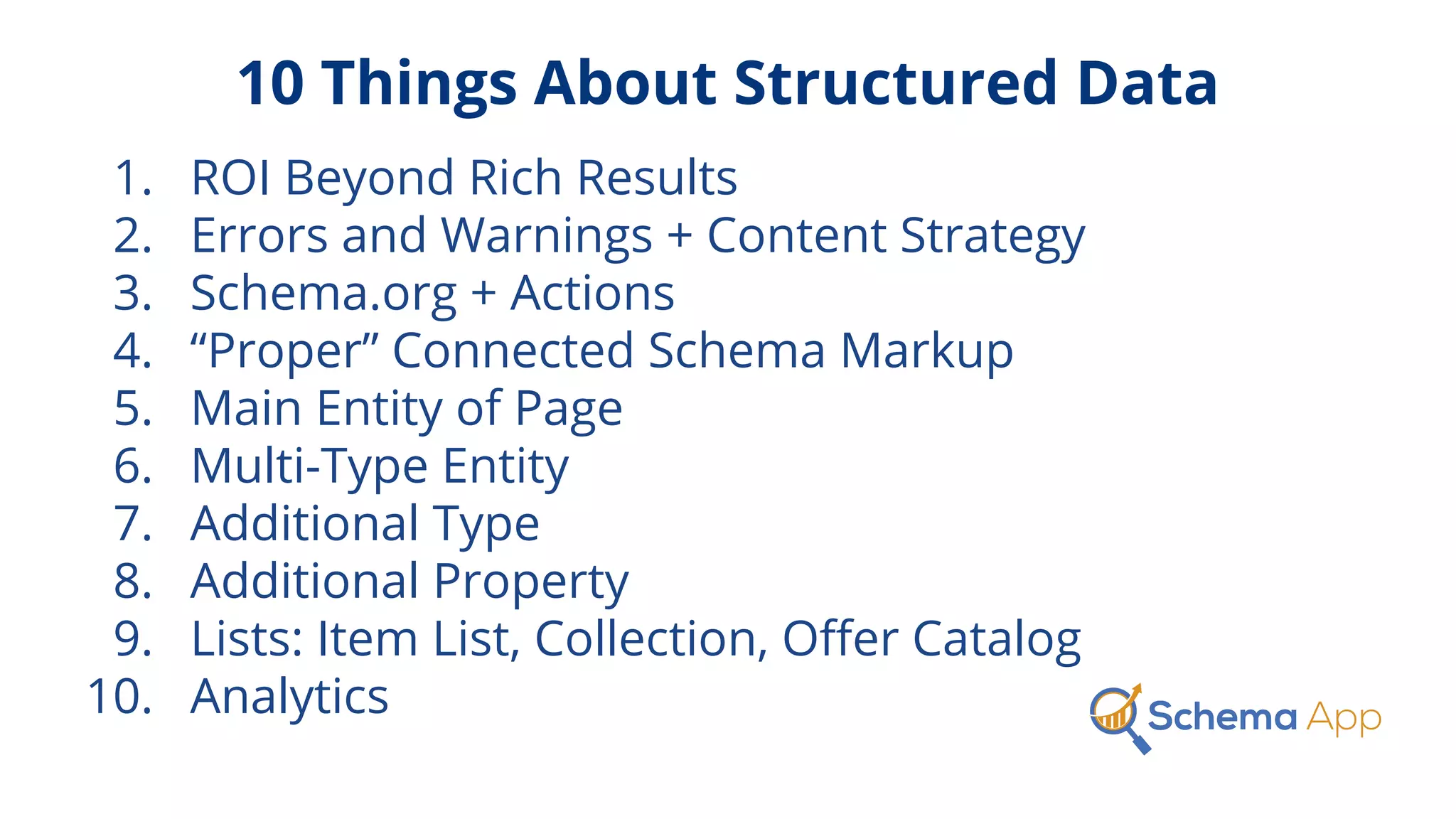 10 Things About Structured Data
1. ROI Beyond Rich Results
2. Errors and Warnings + Content Strategy
3. Schema.org + Actions
4. “Proper” Connected Schema Markup
5. Main Entity of Page
6. Multi-Type Entity
7. Additional Type
8. Additional Property
9. Lists: Item List, Collection, Oﬀer Catalog
10. Analytics
 