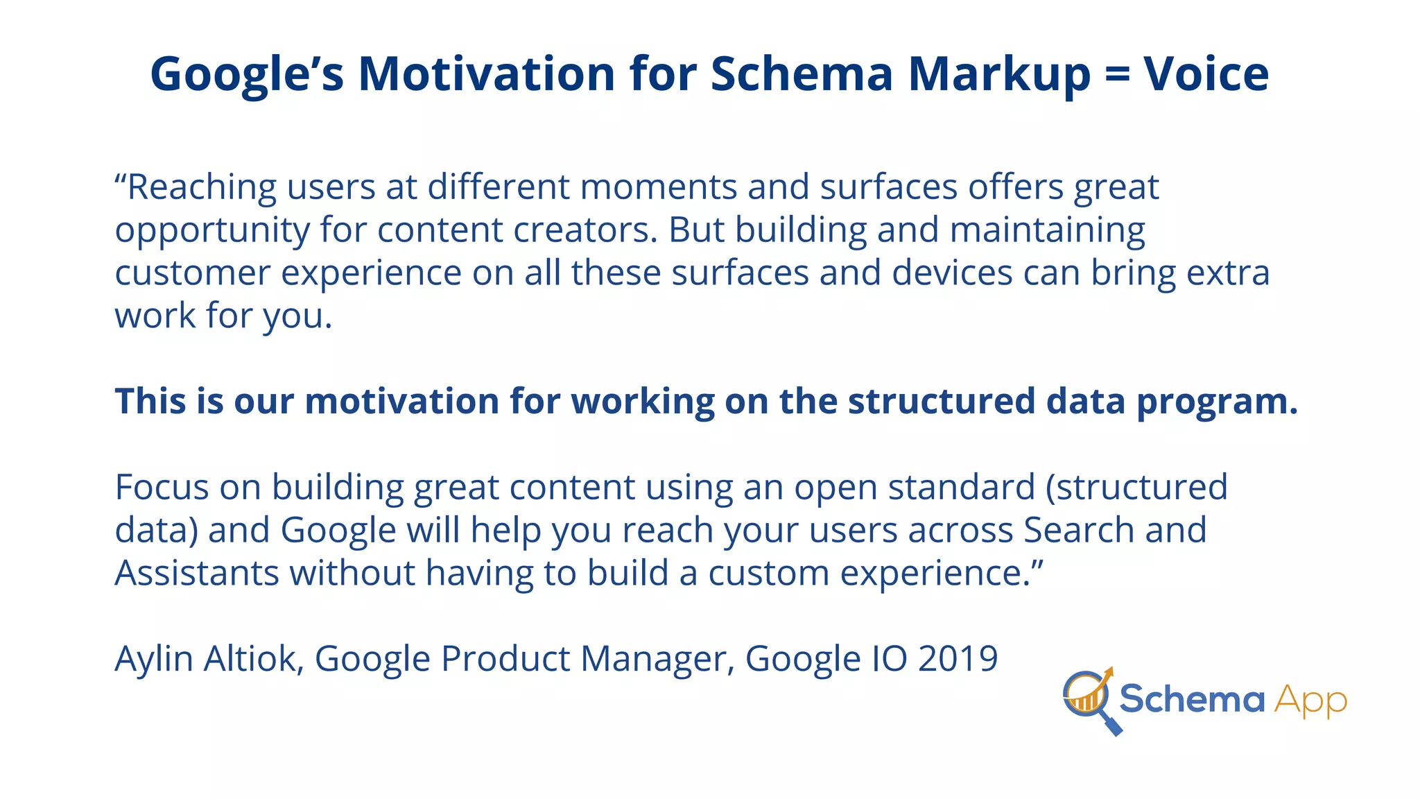 Google’s Motivation for Schema Markup = Voice
“Reaching users at diﬀerent moments and surfaces oﬀers great
opportunity for content creators. But building and maintaining
customer experience on all these surfaces and devices can bring extra
work for you.
This is our motivation for working on the structured data program.
Focus on building great content using an open standard (structured
data) and Google will help you reach your users across Search and
Assistants without having to build a custom experience.”
Aylin Altiok, Google Product Manager, Google IO 2019
 