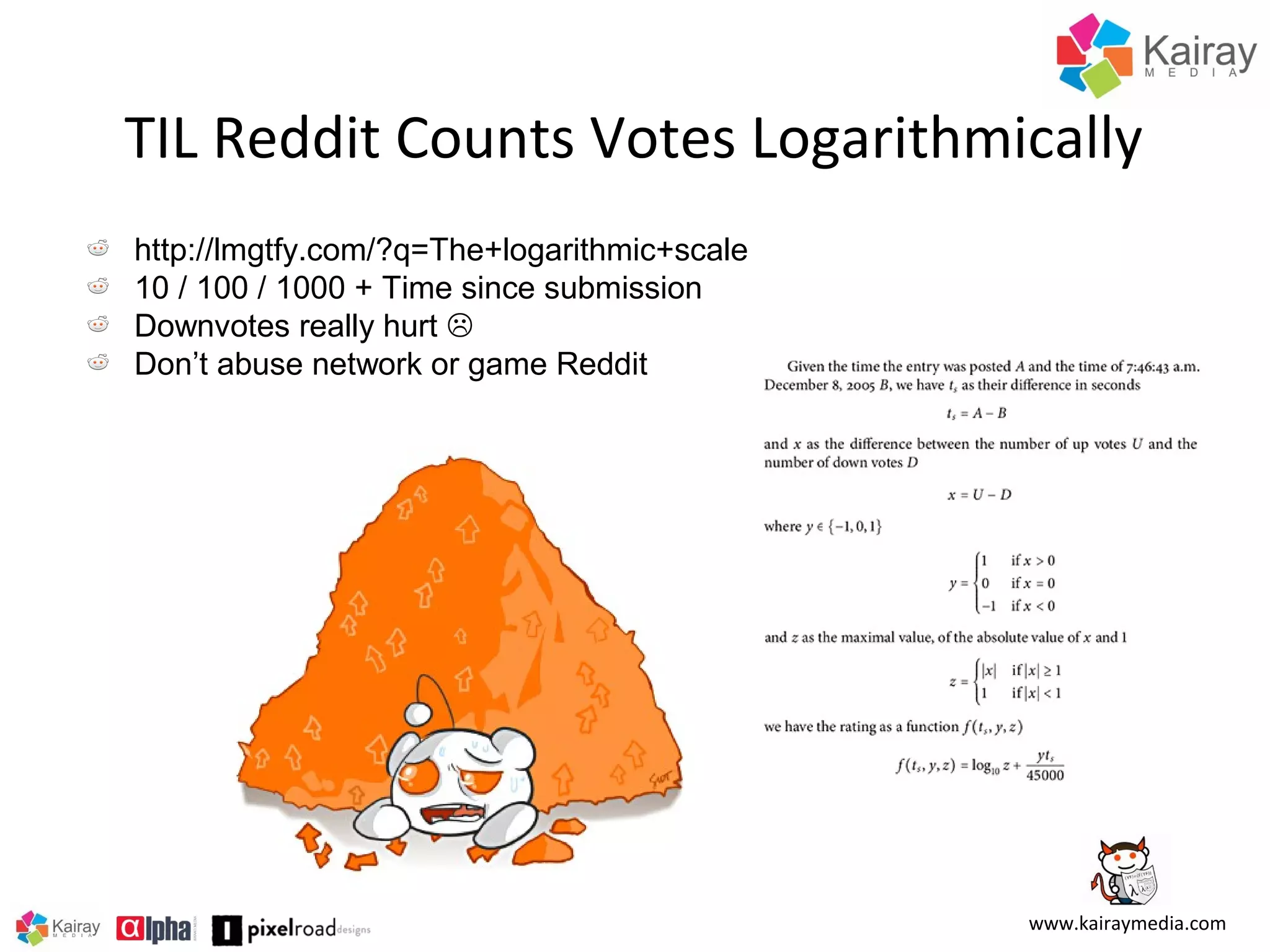 TIL Reddit Counts Votes Logarithmically
http://lmgtfy.com/?q=The+logarithmic+scale
10 / 100 / 1000 + Time since submission
Downvotes really hurt 
Don’t abuse network or game Reddit

www.kairaymedia.com

 