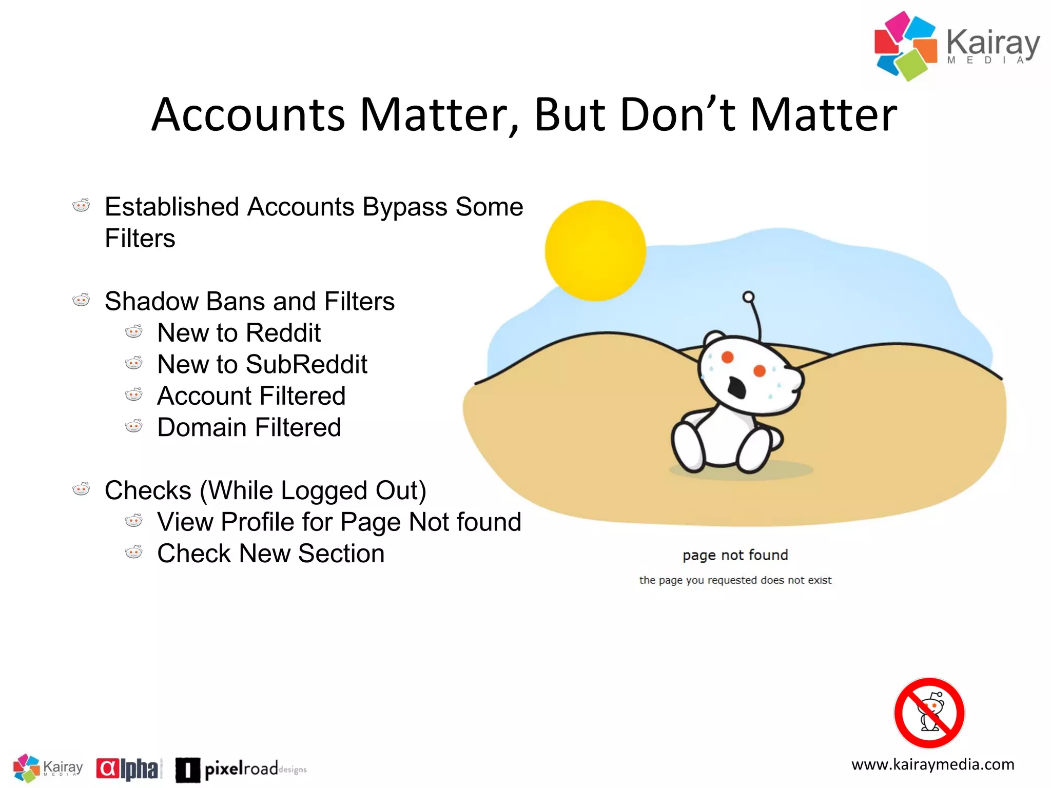 Accounts Matter, But Don’t Matter
Established Accounts Bypass Some
Filters
Shadow Bans and Filters
New to Reddit
New to SubReddit
Account Filtered
Domain Filtered
Checks (While Logged Out)
View Profile for Page Not found
Check New Section

www.kairaymedia.com

 