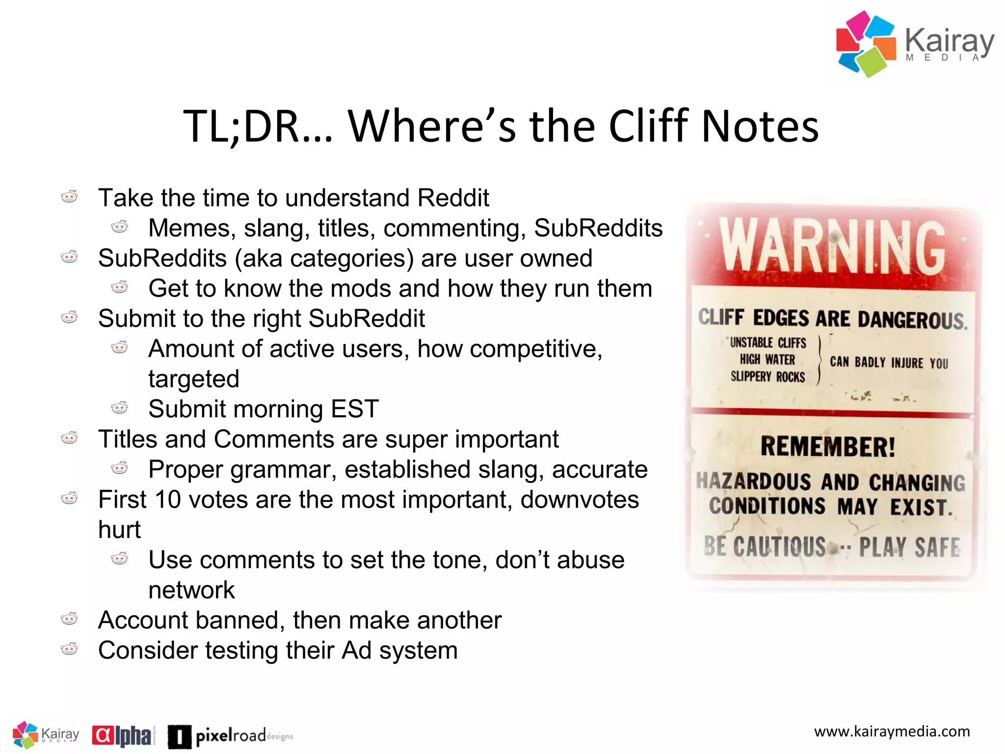 TL;DR… Where’s the Cliff Notes
Take the time to understand Reddit
Memes, slang, titles, commenting, SubReddits
SubReddits (aka categories) are user owned
Get to know the mods and how they run them
Submit to the right SubReddit
Amount of active users, how competitive,
targeted
Submit morning EST
Titles and Comments are super important
Proper grammar, established slang, accurate
First 10 votes are the most important, downvotes
hurt
Use comments to set the tone, don’t abuse
network
Account banned, then make another
Consider testing their Ad system
www.kairaymedia.com

 