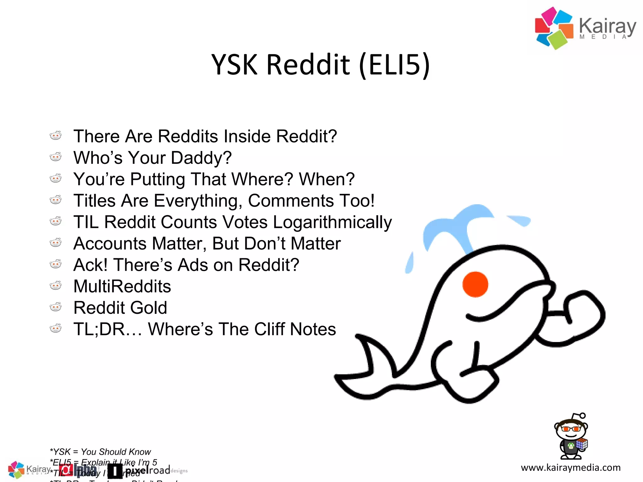 YSK Reddit (ELI5)
There Are Reddits Inside Reddit?
Who’s Your Daddy?
You’re Putting That Where? When?
Titles Are Everything, Comments Too!
TIL Reddit Counts Votes Logarithmically
Accounts Matter, But Don’t Matter
Ack! There’s Ads on Reddit?
MultiReddits
Reddit Gold
TL;DR… Where’s The Cliff Notes

*YSK = You Should Know
*ELI5 = Explain it Like I’m 5
*TIL = Today I Learned

www.kairaymedia.com

 