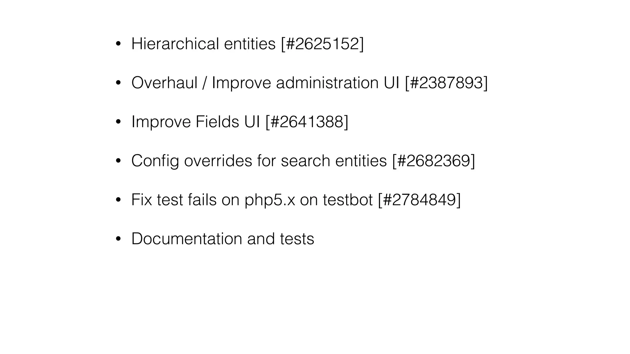 • Hierarchical entities [#2625152]
• Overhaul / Improve administration UI [#2387893]
• Improve Fields UI [#2641388]
• Conﬁg overrides for search entities [#2682369]
• Fix test fails on php5.x on testbot [#2784849]
• Documentation and tests
 