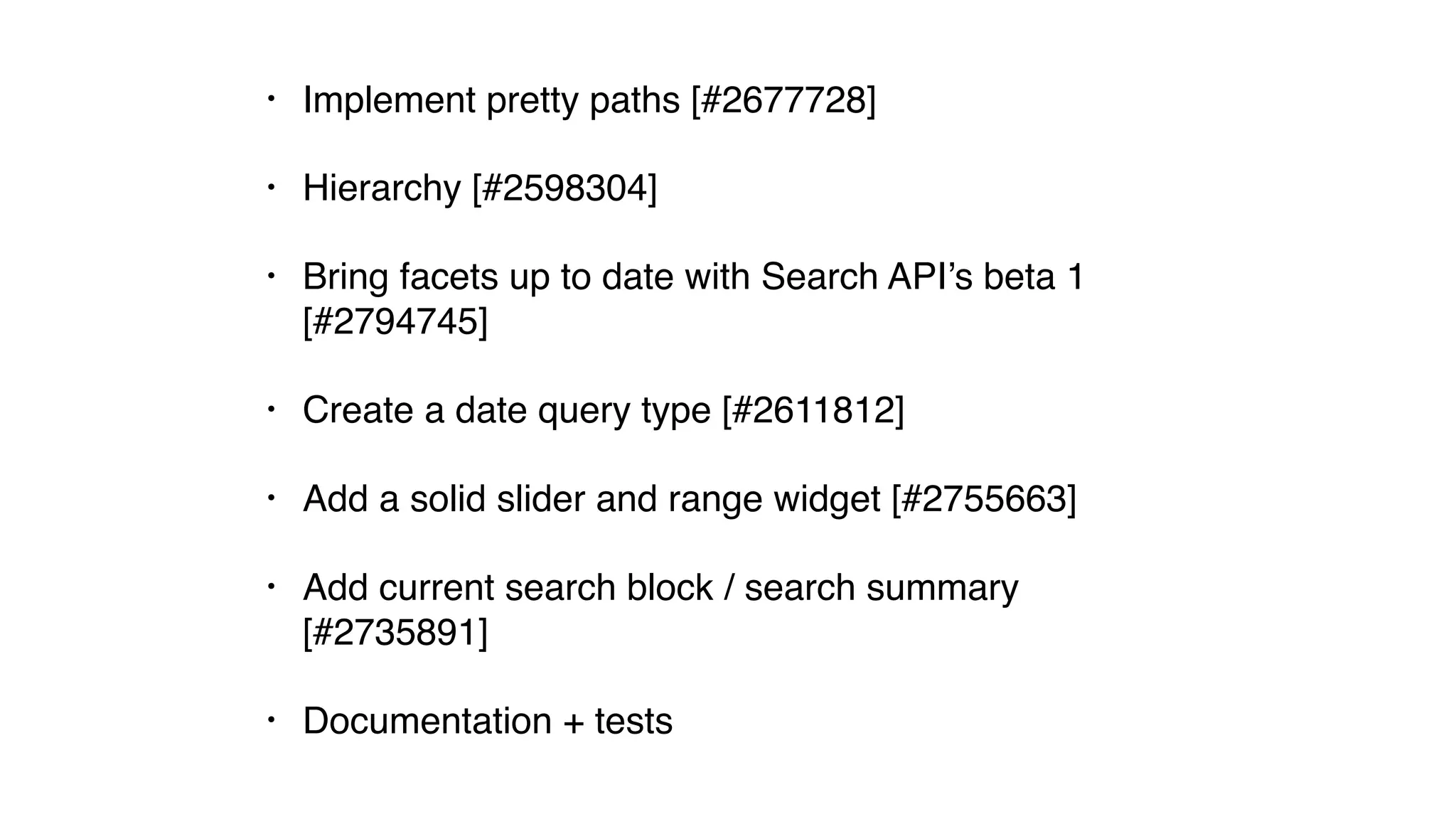 • Implement pretty paths [#2677728]
• Hierarchy [#2598304]
• Bring facets up to date with Search API’s beta 1
[#2794745]
• Create a date query type [#2611812]
• Add a solid slider and range widget [#2755663]
• Add current search block / search summary
[#2735891]
• Documentation + tests
 