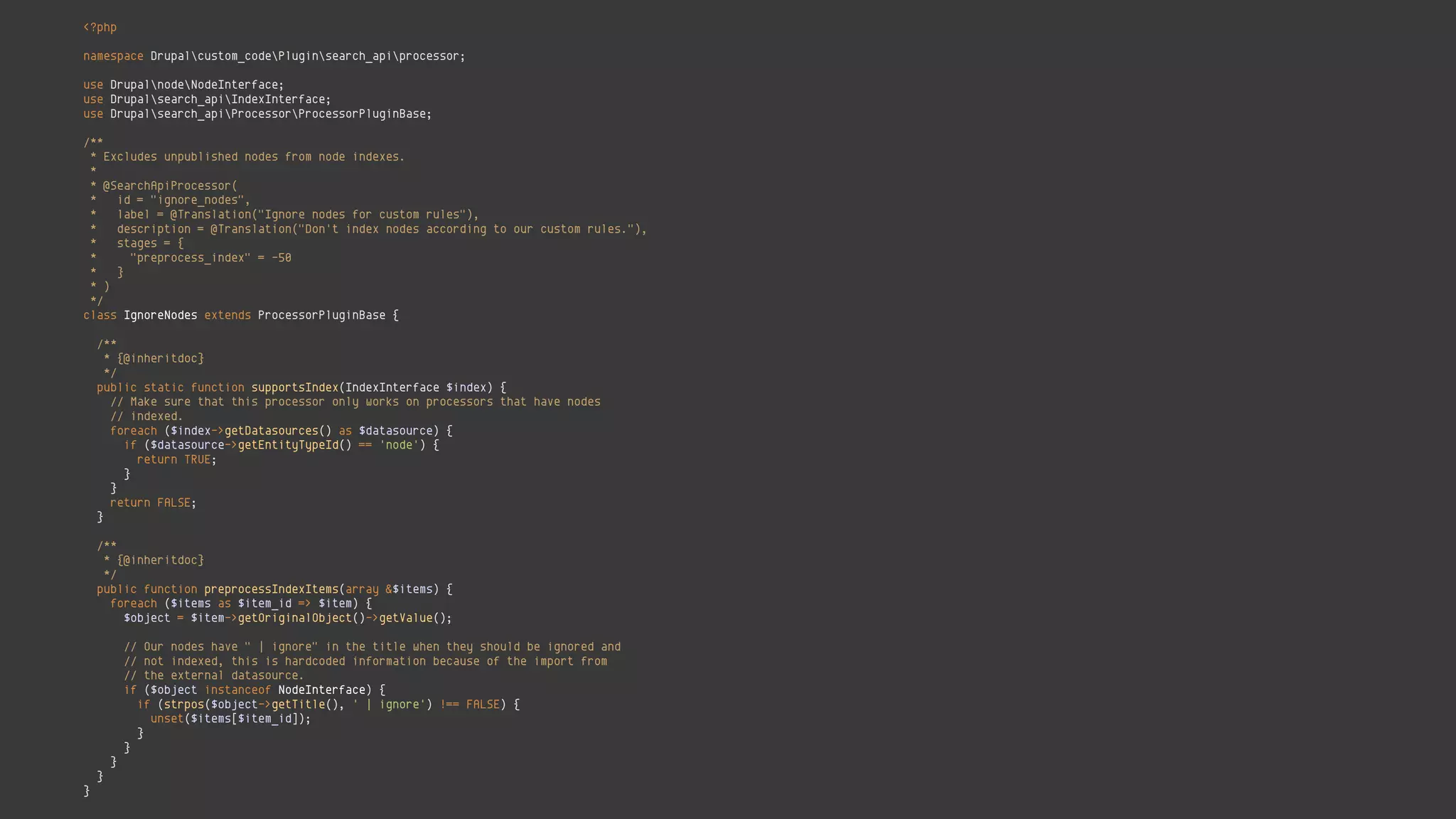 <?php 
 
namespace Drupalcustom_codePluginsearch_apiprocessor; 
 
use DrupalnodeNodeInterface; 
use Drupalsearch_apiIndexInterface; 
use Drupalsearch_apiProcessorProcessorPluginBase; 
 
/** 
* Excludes unpublished nodes from node indexes. 
* 
* @SearchApiProcessor( 
* id = "ignore_nodes", 
* label = @Translation("Ignore nodes for custom rules"), 
* description = @Translation("Don't index nodes according to our custom rules."), 
* stages = { 
* "preprocess_index" = -50 
* } 
* ) 
*/ 
class IgnoreNodes extends ProcessorPluginBase { 
 
/** 
* {@inheritdoc} 
*/ 
public static function supportsIndex(IndexInterface $index) { 
// Make sure that this processor only works on processors that have nodes 
// indexed. 
foreach ($index->getDatasources() as $datasource) { 
if ($datasource->getEntityTypeId() == 'node') { 
return TRUE; 
} 
} 
return FALSE; 
} 
 
/** 
* {@inheritdoc} 
*/ 
public function preprocessIndexItems(array &$items) { 
foreach ($items as $item_id => $item) { 
$object = $item->getOriginalObject()->getValue(); 
 
// Our nodes have " | ignore" in the title when they should be ignored and 
// not indexed, this is hardcoded information because of the import from 
// the external datasource. 
if ($object instanceof NodeInterface) { 
if (strpos($object->getTitle(), ' | ignore') !== FALSE) { 
unset($items[$item_id]); 
} 
} 
} 
} 
}
 