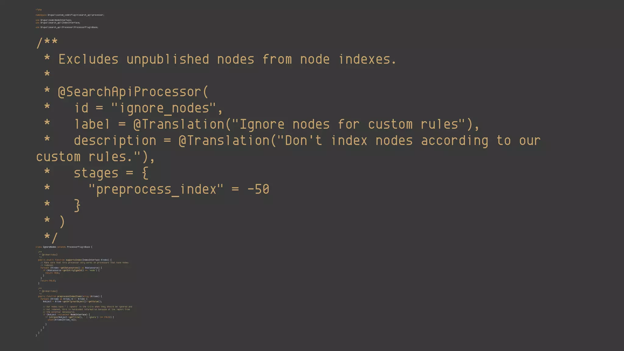<?php 
 
namespace Drupalcustom_codePluginsearch_apiprocessor; 
 
use DrupalnodeNodeInterface; 
use Drupalsearch_apiIndexInterface; 
use Drupalsearch_apiProcessorProcessorPluginBase; 
 
/** 
* Excludes unpublished nodes from node indexes. 
* 
* @SearchApiProcessor( 
* id = "ignore_nodes", 
* label = @Translation("Ignore nodes for custom rules"), 
* description = @Translation("Don't index nodes according to our
custom rules."), 
* stages = { 
* "preprocess_index" = -50 
* } 
* ) 
*/ 
class IgnoreNodes extends ProcessorPluginBase { 
 
/** 
* {@inheritdoc} 
*/ 
public static function supportsIndex(IndexInterface $index) { 
// Make sure that this processor only works on processors that have nodes 
// indexed. 
foreach ($index->getDatasources() as $datasource) { 
if ($datasource->getEntityTypeId() == 'node') { 
return TRUE; 
} 
} 
return FALSE; 
} 
 
/** 
* {@inheritdoc} 
*/ 
public function preprocessIndexItems(array &$items) { 
foreach ($items as $item_id => $item) { 
$object = $item->getOriginalObject()->getValue(); 
 
// Our nodes have " | ignore" in the title when they should be ignored and 
// not indexed, this is hardcoded information because of the import from 
// the external datasource. 
if ($object instanceof NodeInterface) { 
if (strpos($object->getTitle(), ' | ignore') !== FALSE) { 
unset($items[$item_id]); 
} 
} 
} 
} 
}
 