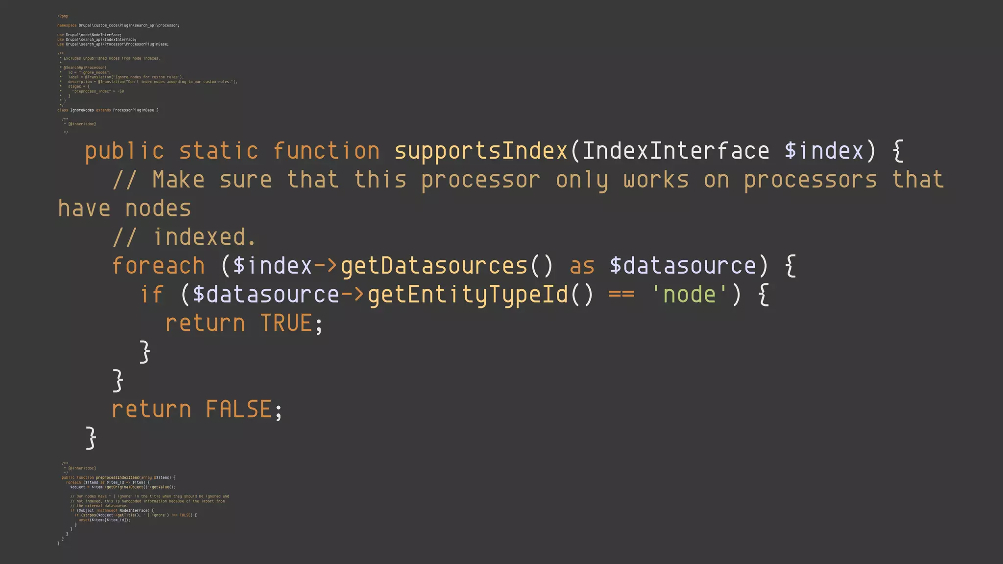 <?php 
 
namespace Drupalcustom_codePluginsearch_apiprocessor; 
 
use DrupalnodeNodeInterface; 
use Drupalsearch_apiIndexInterface; 
use Drupalsearch_apiProcessorProcessorPluginBase; 
 
/** 
* Excludes unpublished nodes from node indexes. 
* 
* @SearchApiProcessor( 
* id = "ignore_nodes", 
* label = @Translation("Ignore nodes for custom rules"), 
* description = @Translation("Don't index nodes according to our custom rules."), 
* stages = { 
* "preprocess_index" = -50 
* } 
* ) 
*/ 
class IgnoreNodes extends ProcessorPluginBase { 
 
/** 
* {@inheritdoc} 
*/ 
public static function supportsIndex(IndexInterface $index) { 
// Make sure that this processor only works on processors that
have nodes 
// indexed. 
foreach ($index->getDatasources() as $datasource) { 
if ($datasource->getEntityTypeId() == 'node') { 
return TRUE; 
} 
} 
return FALSE; 
} 
 
/** 
* {@inheritdoc} 
*/ 
public function preprocessIndexItems(array &$items) { 
foreach ($items as $item_id => $item) { 
$object = $item->getOriginalObject()->getValue(); 
 
// Our nodes have " | ignore" in the title when they should be ignored and 
// not indexed, this is hardcoded information because of the import from 
// the external datasource. 
if ($object instanceof NodeInterface) { 
if (strpos($object->getTitle(), ' | ignore') !== FALSE) { 
unset($items[$item_id]); 
} 
} 
} 
} 
}
 