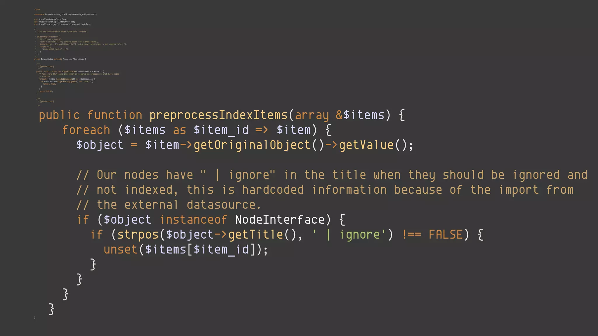 <?php 
 
namespace Drupalcustom_codePluginsearch_apiprocessor; 
 
use DrupalnodeNodeInterface; 
use Drupalsearch_apiIndexInterface; 
use Drupalsearch_apiProcessorProcessorPluginBase; 
 
/** 
* Excludes unpublished nodes from node indexes. 
* 
* @SearchApiProcessor( 
* id = "ignore_nodes", 
* label = @Translation("Ignore nodes for custom rules"), 
* description = @Translation("Don't index nodes according to our custom rules."), 
* stages = { 
* "preprocess_index" = -50 
* } 
* ) 
*/ 
class IgnoreNodes extends ProcessorPluginBase { 
 
/** 
* {@inheritdoc} 
*/ 
public static function supportsIndex(IndexInterface $index) { 
// Make sure that this processor only works on processors that have nodes 
// indexed. 
foreach ($index->getDatasources() as $datasource) { 
if ($datasource->getEntityTypeId() == 'node') { 
return TRUE; 
} 
} 
return FALSE; 
} 
 
/** 
* {@inheritdoc} 
*/ 
public function preprocessIndexItems(array &$items) { 
foreach ($items as $item_id => $item) { 
$object = $item->getOriginalObject()->getValue(); 
 
// Our nodes have " | ignore" in the title when they should be ignored and 
// not indexed, this is hardcoded information because of the import from 
// the external datasource. 
if ($object instanceof NodeInterface) { 
if (strpos($object->getTitle(), ' | ignore') !== FALSE) { 
unset($items[$item_id]); 
} 
} 
} 
} 
}
 