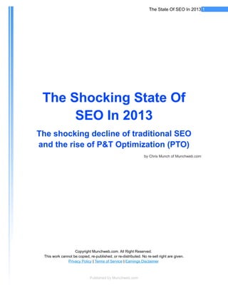 The State Of SEO In 2013 1




 The Shocking State Of
      SEO In 2013
The shocking decline of traditional SEO
and the rise of P&T Optimization (PTO)
                                                                by Chris Munch of Munchweb.com




                   Copyright Munchweb.com. All Right Reserved.
 This work cannot be copied, re-published, or re-distributed. No re-sell right are given.
               Privacy Policy | Terms of Service | Earnings Disclaimer



                             Published by Munchweb.com
 