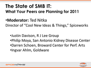 The State of SMB IT:
What Your Peers are Planning for 2011
•Moderator: Ted Nitka
Director of “Cool New Ideas & Things,” Spiceworks
•Justin Davison, R J Lee Group
•Philip Moya, San Antonio Kidney Disease Center
•Darren Schoen, Broward Center for Perf. Arts
•Ingvar Ahlm, Goldware
 