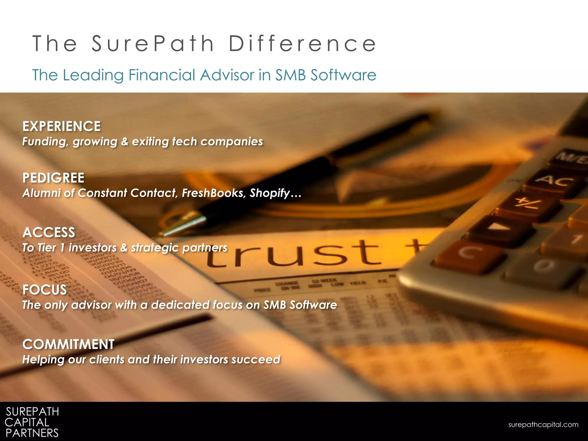 The Leading Financial Advisor in SMB Software
EXPERIENCE
Funding, growing & exiting tech companies
PEDIGREE
Alumni of Constant Contact, FreshBooks, Shopify…
ACCESS
To Tier 1 investors & strategic partners
FOCUS
The only advisor with a dedicated focus on SMB Software
COMMITMENT
Helping our clients and their investors succeed
T h e S u r e P a t h D i f f e r e n c e
surepathcapital.com
 