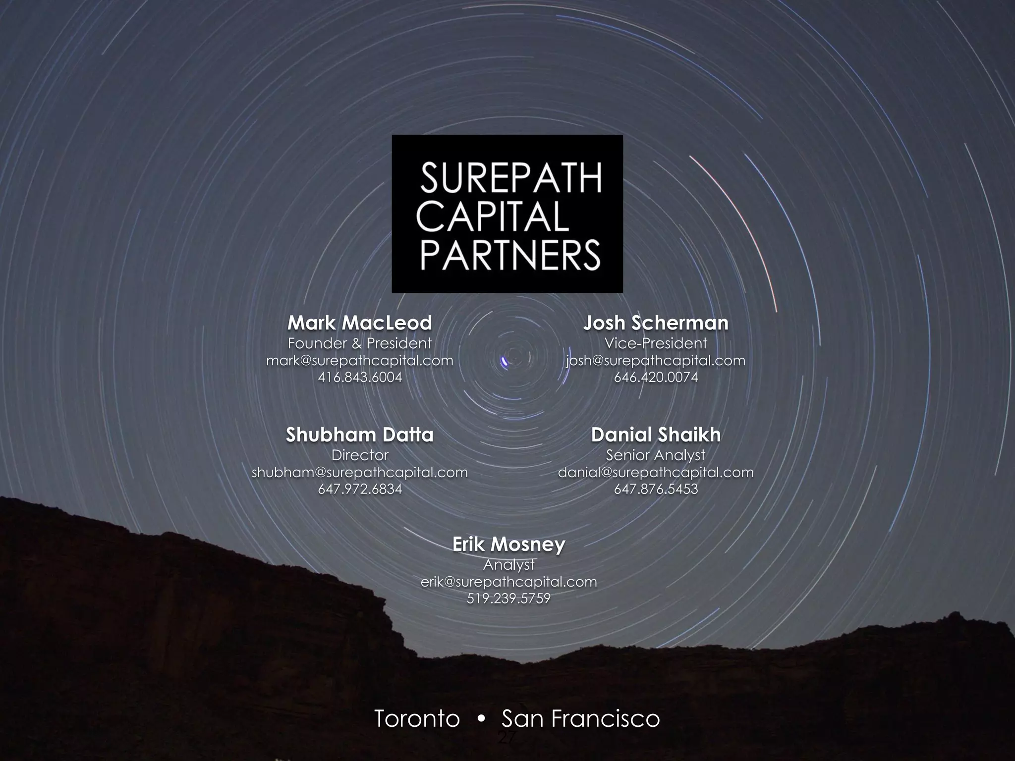 Shubham Datta
Director
shubham@surepathcapital.com
647.972.6834
Danial Shaikh
Senior Analyst
danial@surepathcapital.com
647.876.5453
Mark MacLeod
Founder & President
mark@surepathcapital.com
416.843.6004
Josh Scherman
Vice-President
josh@surepathcapital.com
646.420.0074
Toronto • San Francisco
Erik Mosney
Analyst
erik@surepathcapital.com
519.239.5759
27
 
