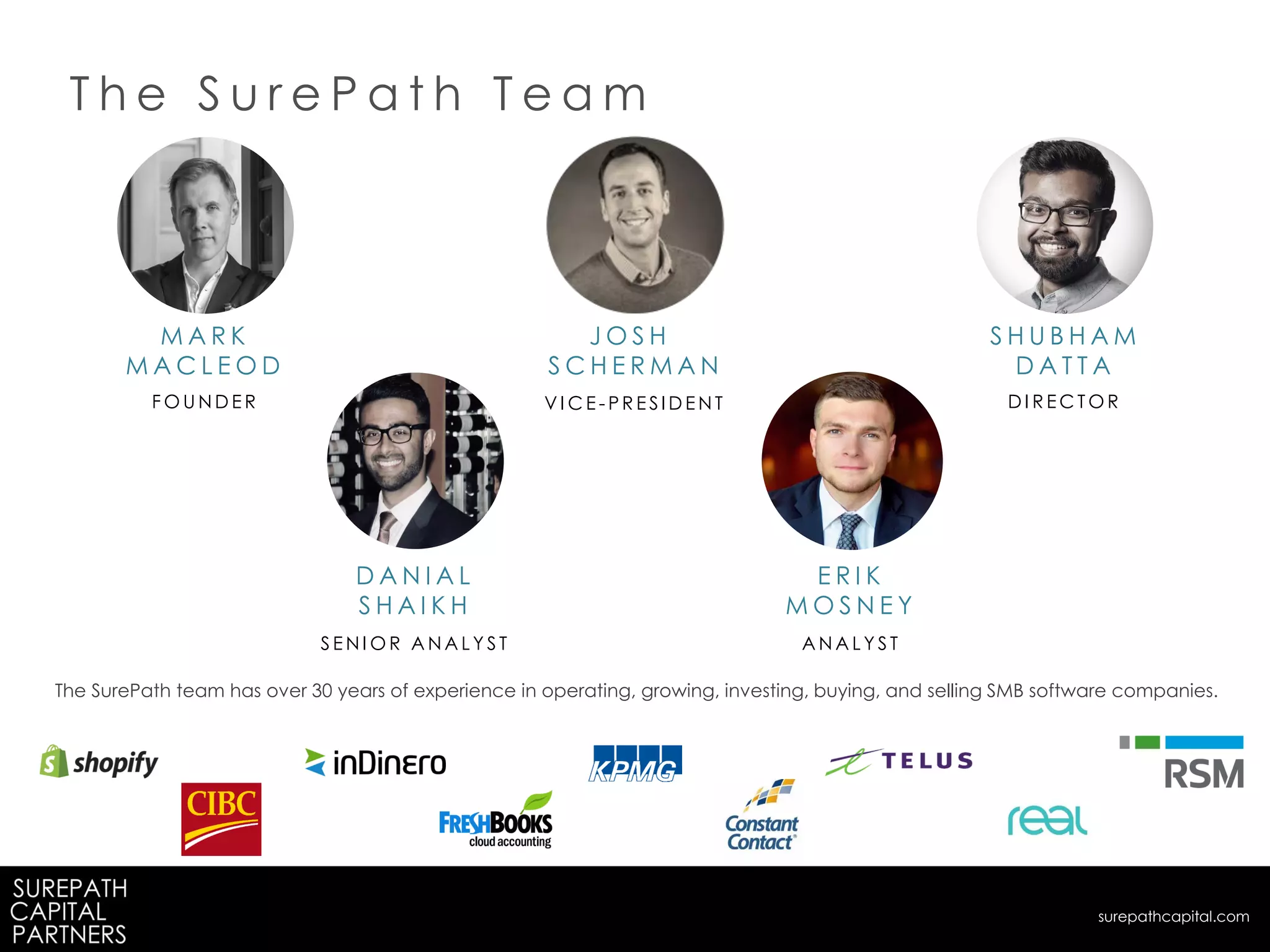 S H U B H A M
D A T T A
D A N I A L
S H A I K H
M A R K
M A C L E O D
F O U N D E R D I R E C T O R
S E N I O R A N A L Y S T
J O S H
S C H E R M A N
V I C E - P R E SI D E N T
T h e S u r e P a t h T e a m
The SurePath team has over 30 years of experience in operating, growing, investing, buying, and selling SMB software companies.
surepathcapital.com
E R I K
M O S N E Y
A N A L Y S T
 