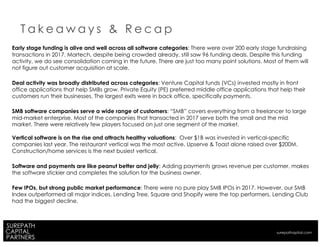 Early stage funding is alive and well across all software categories: There were over 200 early stage fundraising
transactions in 2017. Martech, despite being crowded already, still saw 96 funding deals. Despite this funding
activity, we do see consolidation coming in the future. There are just too many point solutions. Most of them will
not figure out customer acquisition at scale.
Deal activity was broadly distributed across categories: Venture Capital funds (VCs) invested mostly in front
office applications that help SMBs grow. Private Equity (PE) preferred middle office applications that help their
customers run their businesses. The largest exits were in back office, specifically payments.
SMB software companies serve a wide range of customers: “SMB” covers everything from a freelancer to large
mid-market enterprise. Most of the companies that transacted in 2017 serve both the small and the mid
market. There were relatively few players focused on just one segment of the market.
Vertical software is on the rise and attracts healthy valuations: Over $1B was invested in vertical-specific
companies last year. The restaurant vertical was the most active. Upserve & Toast alone raised over $200M.
Construction/home services is the next busiest vertical.
Software and payments are like peanut better and jelly: Adding payments grows revenue per customer, makes
the software stickier and completes the solution for the business owner.
Few IPOs, but strong public market performance: There were no pure play SMB IPOs in 2017. However, our SMB
Index outperformed all major indices. Lending Tree, Square and Shopify were the top performers. Lending Club
had the biggest decline.
T a k e a w a y s & R e c a p
surepathapital.com
 