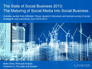 The State of Social Business 2013: !
The Maturing of Social Media into Social Business !
Includes ﬁndings from four years of Altimeter Group’s annual survey of digital
strategists (2010-2013), plus research interviews conducted with top strategists!

Brian Solis, Principal Analyst!
Charlene Li, Founder and Analyst!

 