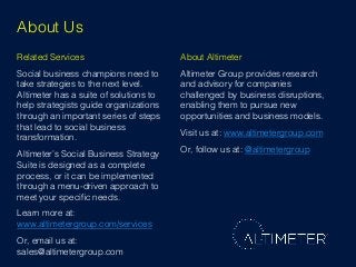 About Us!
Related Services!

About Altimeter!

Social business champions need to
take strategies to the next level.
Altimeter has a suite of solutions to
help strategists guide organizations
through an important series of steps
that lead to social business
transformation.!

Altimeter Group provides research
and advisory for companies
challenged by business disruptions,
enabling them to pursue new
opportunities and business models.!

Altimeter’s Social Business Strategy
Suite is designed as a complete
process, or it can be implemented
through a menu-driven approach to
meet your speciﬁc needs.!

Or, follow us at: @altimetergroup!

Learn more at: !
www.altimetergroup.com/services!
Or, email us at:
sales@altimetergroup.com!

Visit us at: www.altimetergroup.com !

 