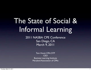 The State of Social &
                            Informal Learning
                              2011 NASBA CPE Conference
                                    San Diego, CA
                                    March 9, 2011

                                     Tom Hood, CPA.CITP
                                             CEO
                                   Business Learning Institute
                                  Maryland Association of CPAs


Thursday, March 10, 2011                                         1
 