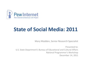 State of Social Media: 2011
                    Mary Madden, Senior Research Specialist

                                                   Presented to:
U.S. State Department's Bureau of Educational and Cultural Affairs
                               National Programmer’s Workshop
                                             December 14, 2011
 