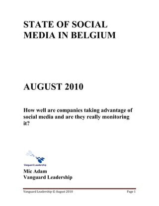 STATE OF SOCIAL
MEDIA IN BELGIUM




AUGUST 2010

How well are companies taking advantage of
social media and are they really monitoring
it?




Mic Adam
Vanguard Leadership

Vanguard Leadership © August 2010       Page 1
 
