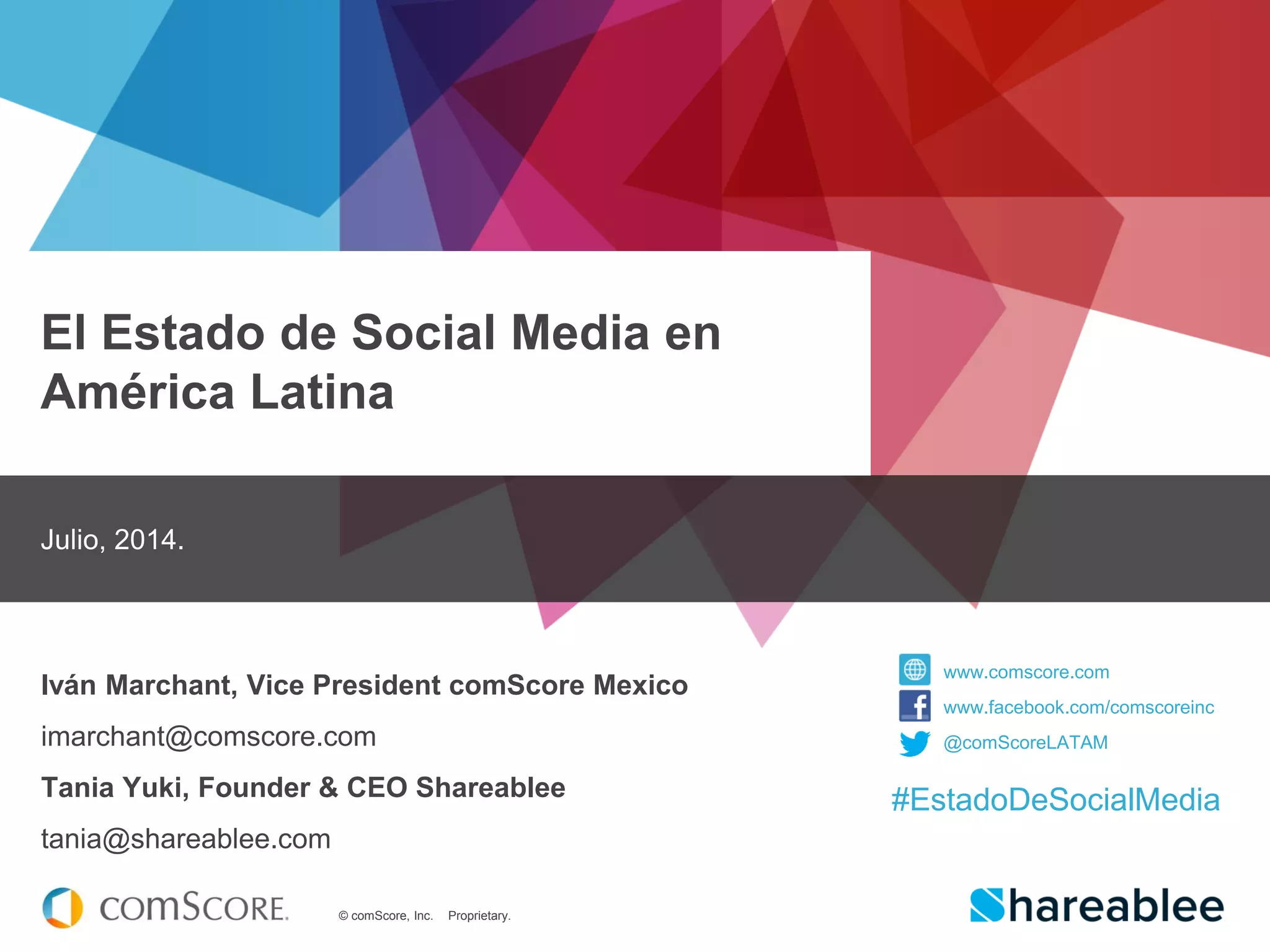 © comScore, Inc. Proprietary.
El Estado de Social Media en
América Latina
Julio, 2014.
Iván Marchant, Vice President comScore Mexico
imarchant@comscore.com
Tania Yuki, Founder & CEO Shareablee
tania@shareablee.com
www.comscore.com
www.facebook.com/comscoreinc
@comScoreLATAM
#EstadoDeSocialMedia
 